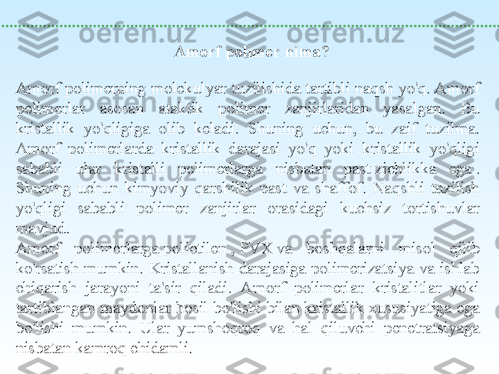  
Amorf polimer nima?
Amorf polimerning molekulyar tuzilishida tartibli naqsh yo'q. Amorf 
polimerlar  asosan  ataktik  polimer  zanjirlaridan  yasalgan.  Bu 
kristallik  yo'qligiga  olib  keladi.  Shuning  uchun,  bu  zaif  tuzilma. 
Amorf  polimerlarda  kristallik  darajasi  yo'q  yoki  kristallik  yo'qligi 
sababli  ular  kristalli  polimerlarga  nisbatan  past zichlikka  ega	 . 
Shuning  uchun  kimyoviy  qarshilik  past  va  shaffof.  Naqshli  tuzilish 
yo'qligi  sababli  polimer  zanjirlar  orasidagi  kuchsiz  tortishuvlar 
mavjud.
Amorf  polimerlarga	
 polietilen	 , PVX	 va  boshqalarni  misol  qilib 
ko'rsatish  mumkin.  Kristallanish  darajasiga  polimerizatsiya  va ishlab 
chiqarish  jarayoni  ta'sir  qiladi.  Amorf  polimerlar  kristalitlar  yoki 
tartiblangan maydonlar hosil bo'lishi bilan kristallik xususiyatiga ega 
bo'lishi  mumkin.  Ular  yumshoqroq  va  hal  qiluvchi  penetratsiyaga 
nisbatan kamroq chidamli. 