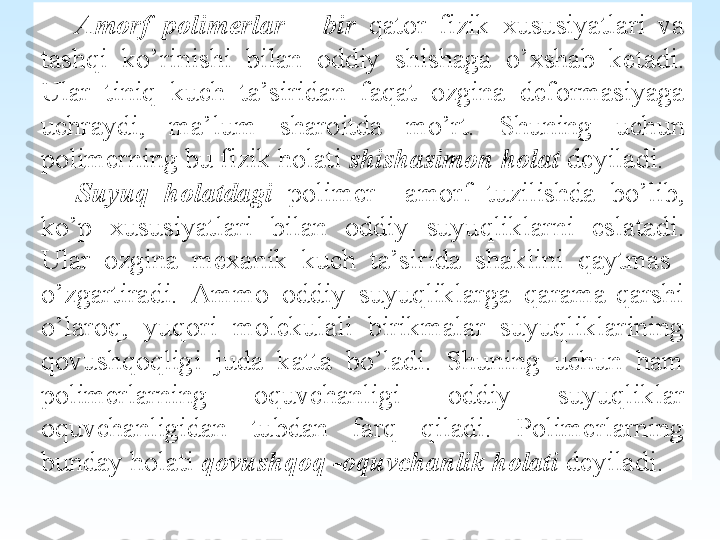  
Amorf  polimerlar  –  bir  q ator  fizik  xususiyatlari  va 
tashqi  k o’ rinishi  bi lan  oddiy  shishaga  o’ xshab  ketadi. 
Ular  tini q  kuch  ta’sirida n  fa q at  ozgina  deformasiyaga 
uchraydi,  ma’lum  sharoitda  m o’ rt.  Shuning  uchun 
polimerning bu fizik  ho lati  shishasimon holat   deyiladi.
Suyuq  holatdagi   polimer    amorf  tuzilishda  bo’lib, 
ko’p  xususiyat lari  bilan  о ddiy  suyuqliklarni  eslatadi. 
Ular  ozgina  mexanik  kuch  ta’sirida  shaklini  qaytmas   
o’zgartiradi.  Ammo  oddiy  suyuqliklarga  qarama-qarshi 
o’laroq,  yuqori  molekulali  birikmalar  suyuqliklarining 
qovushqoqligi  juda  katta  bo’ladi.  Shuning  uchun  ham 
polimerlar	
 ning  oquvchanligi  oddiy  suyuqliklar 
oquvchanligidan  tubdan  farq  qiladi.  Polimerlarning 
bunday holati  qovushqoq -oquvchanlik holati   deyiladi. 