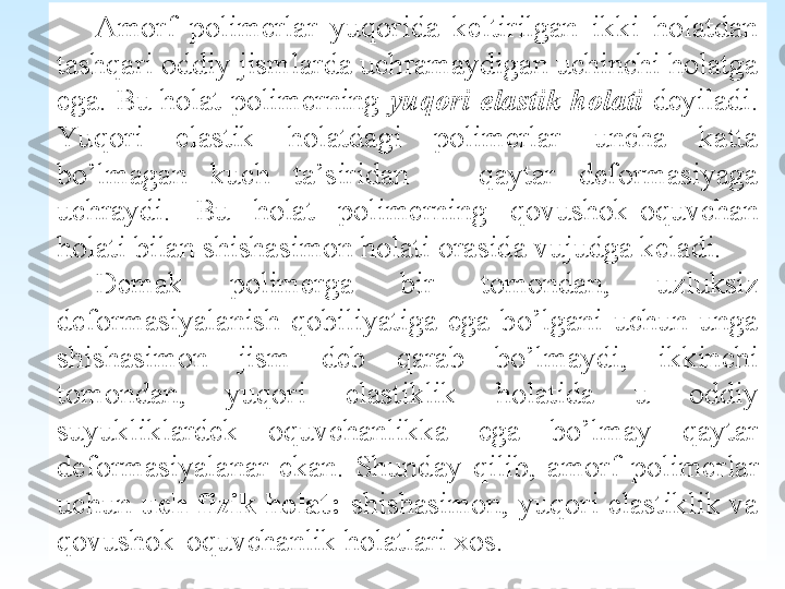  
Amorf  polimerlar  yuqorida  keltirilgan  ikki  holatdan 
tashqari oddiy jismlarda uchramaydigan uchinchi holatga 
ega. Bu holat polimerning  yuqori elastik holati   deyiladi. 
Yu qori  elastik  holatdagi  polimerlar  uncha  katta 
bo’lmagan  kuch  ta’siridan      qaytar  deformasiyaga 
uchraydi.  Bu  holat  polimerning  qovushok-oquvchan 
holati bilan shishasimon holati orasida vujudga keladi.
Demak  polimerga  bir  tomondan,  uzluksiz 
deformasiyalanish  qobiliyatiga  ega  bo’lgani  uchun  unga 
shishasimon  jism  deb  qarab  bo’lmaydi,  ikkinchi 
tomondan,  yuqori  elastiklik  holatida  u  oddiy 
suyukliklardek  oquvchanlikka  ega  bo’lmay  qaytar 
deformasiyalanar  ekan.  Shunday  qilib,  amorf  polimer lar 
uchun  uch  fizik  holat:   shishasimon,  yuqori  elastiklik  va 
qovushok-oquvchanlik holatlari xos.   