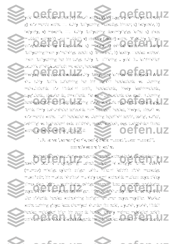 yoki motor-harakat  xotirasi;  b) obrazli   xotira;   v)   his-tuyg‘u   yoki   hissiyot   xotirasi;
g)   so‘z-mantiq   xotira.   II.   Ruhiy   faoliyatning   maqsadiga   binoan;   a)   ixtiyorsiz,   b)
ixtiyoriy,   v)   mexanik.   III.   Ruhiy   faoliyatning   davomiyligiga   ko‘ra:   a)   qisqa
muddatli   xotira;   b)   uzoq   muddatli;   v)   operativ  (tezkor)   xotira.   IV.   Ruhiy   faoliyat
qo‘zg‘atuvchisining   sifatiga   ko‘ra:   a)   musiqiy,   b)   eshitish   xotirasi.   V.   Ruhiy
faoliyatning   inson   yo‘nalishiga   qarab:   a)   fenomenal,   b)   kasbiy.   Harakat   xotirasi.
Inson   faoliyatining   har   bir   turiga   ruhiy   fa-   ollikning   u   yoki   bu   ko‘rinishlari
ustunlik   qilishi   kuzatiladi:   ma-salan,   harakat,
hissiyot,   idrok,   aqd-zakovat   kabi   ruhiy   faoliyatning   ko‘rinishlari   mavjuddir.   Ana
shu   ruhiy   faollik   turlarining   har   biri   tegishli   harakatlarda   va   ularning
mahsulotlarida   o‘z   ifodasi-ni   topib,   harakatlarda,   hissiy   kechinmalarda,
tuyg‘ularda,   obrazlar-da,   timsollarda   fikr   va   mulohazalarda   aks   etadi.   Bularning
barchasiga   xizmat   qiluvchi   xotiraning   o‘ziga   xos   turla-riga   nisbatan   psixologiya
fanida   ilmiy   tushunchalar   tariqasida   nom   berilgan:   harakat,   hissiyot,   obrazli   va
so‘z-mantiq   xotira.   Turli   harakatlar   va   ularning   bajarilishi   tartibi,   tezligi,   sur’ati,
izchilligi   va   boshqalarni   esda   qoldirish,   mustahkamlash,   esga   tushirishdan   iborat
xotira turi harakat xotirasi deb   ataladi.
1.   2.   Lаhzаli,   sensоr   (ikоnik,   exоik)   qisqа   muddаtli,   uzоq   muddаtili,
оperаtiv   vа оrаliq xоtirа.
Xotiraning boshqa turlariga qaraganda, harakat xotirasi ba’zi odamlarda aniq,
ravshan   ustunlik   qilayotganligi   uchrab   turadi.   Psi-xologiya   fanida   klassik
(mumtoz)   misolga   aylanib   qolgan   ushbu   holat-ni   keltirib   o‘tish   maqsadga
muvofiqdir;   bir   musiqa   ishqibozi   mu-siqiy   asarni   xotirasida   mutlaqo   qayta   tiklay
olmas   ekan,   lekin   u   yaqindagina   eshitgan   operani   faqat   pantomima   tarzidagina
qayta   tiklash   imkoniyatiga ega bo‘lgan. Turmushda shunday odamlar uchray-diki,
ular   o‘zlarida   harakat   xotirasining   borligini   umuman   payqa-maydilar.   Mazkur
xotira   turining   g‘oyat   katta   ahamiyati   shundan   ibo-ratki,   u   yurish,   yozish,   ifodali
harakat   malakalari   bilan   bir   qator-da   har   xil   amaliy   mehnat   malakalari   tarkib
topishining   asosini   tashkil   qiladi.   Agarda   insonda   harakat   xotirasi   bo‘lmaganda   edi, 