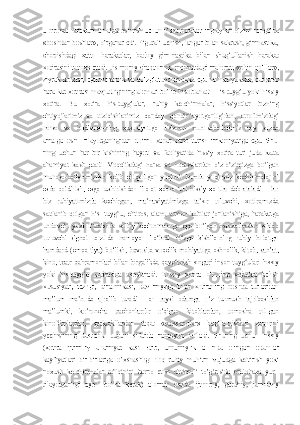 u   bironta   harakatni   amalga   oshirish   uchun   o‘sha   harakatning   aynan   o‘zini   har   galda
«boshdan   boshlar»,   o‘rganar edi. Figurali uchish, langar bilan sakrash, gimnastika,
chopishdagi   xatti-   harakatlar,   badiiy   gim-nastika   bilan   shug‘ullanish   harakat
xotirasini taqozo etadi.   Jis-moniy   chaqqonlik,   mehnatdagi   mahorat,   «oltin   qo‘llar»,
ziyrak   ko‘zlar,   egiluvchanlik   va   qo‘zg‘atuvchanlikka   ega   bo‘lish   yuksak,   barqaror
hara-kat   xotirasi   mavjudligining alomati bo‘lib hisoblanadi. His-tuyg‘u yoki hissiy
xotira.   Bu   xotira   his-tuyg‘ular,   ruhiy   ke-chinmalar,   hissiyotlar   bizning
ehtiyojlarimiz   va   qiziqishlarimiz   qanday   qondirilayotganligidan,   atrofimizdagi
narsa   va   hodisalar-ning   xususiyatiga   nisbatan   munosabatlarimiz   qay   tarzda
amalga   oshi-   rilayotganligidan   doimo   xabar   berib   turish   imkoniyatiga   ega.   Shu-
ning   uchun   har   bir   kishining   hayoti   va   faoliyatida   hissiy   xotira   turi   juda   katta
ahamiyat   kasb   etadi.   Voqelikdagi   narsa   va   hodisalardan   o‘z-o‘zimizga   bo‘lgan
munosa-batlarimizdan   kelib   chiqadigan   yoqimli   hamda   yoqimsiz   kechinmalar-ni
esda   qoldirish,   esga   tushirishdan   iborat   xotira   turi   hissiy   xo-tira   deb   ataladi.  Ular
biz   ruhiyatimizda   kechirgan,   ma’naviyatimizga   ta’sir   qiluvchi,   xotiramizda
saqlanib   qolgan   his-   tuyg‘u,   ehtiros,   alam,   armon   kabilar   jonlanishiga,   harakatga
undovchi   yoki   o‘tmishda   salbiy   kechinmalarga   ega   bo‘lgan   harakatlardan   saklab
turuvchi   signal   tarzi-da   namoyon   bo‘ladi.   O‘zga   kishilarning   ruhiy   holatiga
hamdard (empa-tiya)   bo‘lish,   bevosita   voqelik   mohiyatiga   oshnolik,   kitob,   san’at,
kino,   teatr   qahramonlari   bilan   birgalikda   qayg‘urish   singari   inson   tuyg‘ulari   hissiy
yoki   his-tuyg‘u   xotirasiga   asoslanadi.   Hissiy   xotira   o‘zining   vujudga   kelish
xususiyati,   tezligi,   dina-mikasi,   davomiyligi   bilan   xotiraning   boshqa   turlaridan
ma’lum   ma’noda   ajralib   turadi.   Har   qaysi   odamga   o‘z   turmush   tajribasidan
ma’lumki,   ko‘pincha   qachonlardir   o‘qigan   kitoblardan,   tomosha   qil-gan
kinofilmlardan,   spektakllardan   faqat   «taassurotlar»   bog‘la-nishlari   zanjirini
yechishning   dastlabki   tuguni   sifatida   namoyon   bo‘ladi.   Shuning   uchun   hissiy
(xotira   ijtimoiy   ahamiyat   kasb   etib,   umumiylik   alohida   olingan   odamlar
kayfiyatlari   bir-birlariga   o‘xshashligi   iliq   ruhiy   muhitni   vujudga   keltirish   yoki
noxush   ke-chinmalar   to‘lqinini   barpo   etish   ehtimoli   to‘g‘risida   mulohaza   yuri-
tilayotganligi   ayon   bo‘lsa   kerak)   alomati   ostida   ijtimoiy,   guruhiy,   jamoaviy 