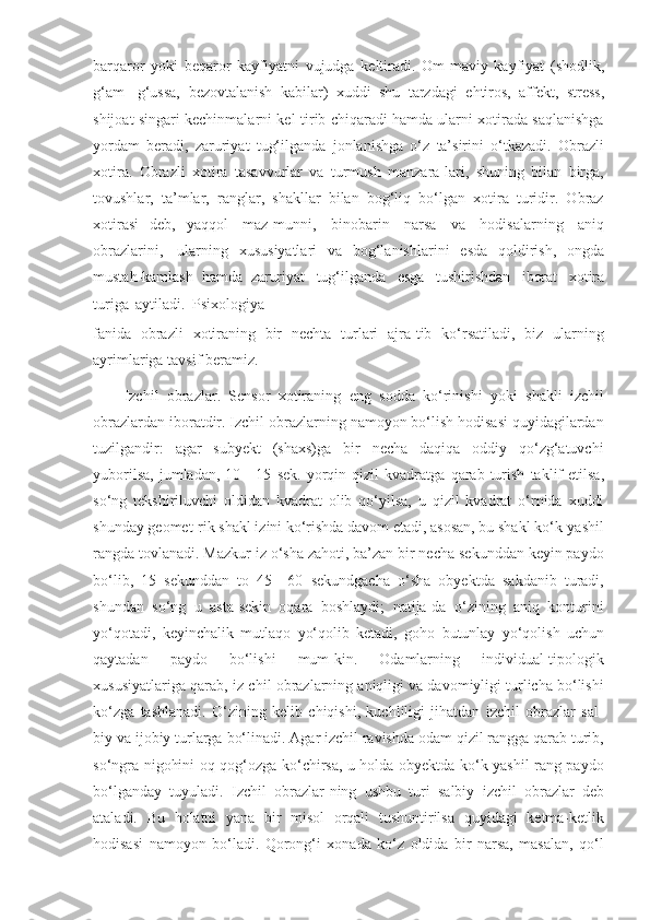 barqaror   yoki   beqaror   kayfiyatni   vujudga   keltiradi.   Om-maviy   kayfiyat   (shodlik,
g‘am-   g‘ussa,   bezovtalanish   kabilar)   xuddi   shu   tarzdagi   ehtiros,   affekt,   stress,
shijoat   singari kechinmalarni kel-tirib chiqaradi hamda ularni xotirada saqlanishga
yordam   beradi,   zaruriyat   tug‘ilganda   jonlanishga   o‘z   ta’sirini   o‘tkazadi.   Obrazli
xotira.   Obrazli   xotira   tasavvurlar   va   turmush   manzara-lari,   shuning   bilan   birga,
tovushlar,   ta’mlar,   ranglar,   shakllar   bilan   bog‘liq   bo‘lgan   xotira   turidir.   Obraz
xotirasi   deb,   yaqqol   maz-munni,   binobarin   narsa   va   hodisalarning   aniq
obrazlarini,   ularning   xususiyatlari   va   bog‘lanishlarini   esda   qoldirish,   ongda
mustah-kamlash   hamda   zaruriyat   tug‘ilganda   esga   tushirishdan   iborat   xotira
turiga   aytiladi.   Psixologiya
fanida   obrazli   xotiraning   bir   nechta   turlari   ajra-tib   ko‘rsatiladi,   biz   ularning
ayrimlariga   tavsif beramiz.
Izchil   obrazlar.   Sensor   xotiraning   eng   sodda   ko‘rinishi   yoki   shakli   izchil
obrazlardan iboratdir. Izchil obrazlarning namoyon bo‘lish hodisasi quyidagilardan
tuzilgandir:   agar   subyekt   (shaxs)ga   bir   necha   daqiqa   oddiy   qo‘zg‘atuvchi
yuborilsa,   jumladan,   10—15   sek.   yorqin   qizil   kvadratga   qarab   turish   taklif   etilsa,
so‘ng   tekshiriluvchi   oldidan   kvadrat   olib   qo‘yilsa,   u   qizil   kvadrat   o‘rnida   xuddi
shunday   geomet-rik shakl izini ko‘rishda davom etadi, asosan, bu shakl ko‘k-yashil
rangda   tovlanadi. Mazkur iz o‘sha zahoti, ba’zan bir necha sekunddan keyin paydo
bo‘lib,   15   sekunddan   to   45—60   sekundgacha   o‘sha   obyektda   sakdanib   turadi,
shundan   so‘ng   u   asta-sekin   oqara   boshlaydi;   natija-da   o‘zining   aniq   konturini
yo‘qotadi,   keyinchalik   mutlaqo   yo‘qolib   ketadi,   goho   butunlay   yo‘qolish   uchun
qaytadan   paydo   bo‘lishi   mum-kin.   Odamlarning   individual-tipologik
xususiyatlariga qarab,   iz-chil obrazlarning aniqligi va davomiyligi turlicha bo‘lishi
ko‘zga   tashlanadi.   O‘zining   kelib   chiqishi,   kuchliligi   jihatdan   izchil   obrazlar   sal-
biy va ijobiy turlarga   bo‘linadi. Agar izchil ravishda odam qizil rangga qarab turib,
so‘ngra nigohini oq   qog‘ozga ko‘chirsa, u holda obyektda ko‘k-yashil rang paydo
bo‘lganday   tuyuladi.   Izchil   obrazlar-ning   ushbu   turi   salbiy   izchil   obrazlar   deb
ataladi.   Bu   holatni   yana   bir   misol   orqali   tushuntirilsa   quyidagi   ketma-ketlik
hodisasi   namoyon   bo‘ladi.   Qorong‘i   xonada   ko‘z   oldida   bir   narsa,   masalan,   qo‘l 