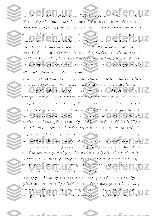 yaqinlashtirilsa, so‘ngra qisqa muddatli   (0, 5 sek) elektr chirog‘i yoqilsa, bu holda
chiroq   o‘chgandan   keyin   odam   bir   necha   daqiqa   davo-mida   narsalarning   aniq
obrazlarini   ko‘rishda   davom   etadi.   Mazkur   obraz   o‘z   rangida   bir   qancha   muddat
saqlanib,   so‘ng   ko‘zdan   yo‘qoladi.   Izchil   obrazlar   xotira   jarayonining   sodda
izlariga   misol   bo‘la   oladi.   Ushba   ruhiy   holatni   ong   bilan   boshqarib   bo‘lmaydi,
chunonchi, xohishlarga qarab uzaytirish, ixtiyoriy   ravishda qayta tiklash mum-kin
emas. Binobarin, izchil obrazlar ushbu xotiraning   murakkabroq   turlaridan   ana   shu
jihati   bilan   farq   qiladi.   Izchil   obrazlarni   eshitish,   teri   orqali sezishda kuzatish mum-
kin, lekin bu vaziyatda izchil obrazlar kuchliroq   namoyon   bo‘lishi   va   qisqa   muddat
davom   etishi   kuzatiladi.   Eydetik   obrazlar.
Umumiy   psixologiyada   izchil   obrazlardan   eyde-tik   obrazlarni   farqlash   an’ana
tusiga   kirgan   («eydos»   —   yunoncha   «obraz»   degan   ma’noni   anglatadi).   Xotiraning
bu   turi,   ya’ni   eyde-tik   obrazlar   o‘z   vaqtida   nemis   psixologiya   maktabining
namoyandala-ri   aka-uka   Yyenishlar   tomonidan   ta’riflab   berilgan.   Ba’zi   odam-
larda,   ayniqsa,   bolalik   va   o‘smirlik,   o‘spirinlik   davrlarida   kuza-tilgan   narsa   yoki
suratlar   ko‘z   o‘ngidan   olib   qo‘yilsa   ham   surat   siymosi   uzoq   vaqt   saqlanish
xususiyatiga ega. Mazkur narsa va   jismlarning   aniq   obrazlari,   tasvirlarini   ku-zatish
mumkin.   Bu   hodisa   jahon   psixologiya   fanida   tajribada   tek-shirilib   ko‘rilgan.
Tajribada   tekshiriluvchiga   3-4   daqiqa   davomida   rasm   ko‘rsatilgan   va   tasvir   olib
qo‘yilgandan   so‘ng   uning   tarkibiy   qismlari,   tuzilishi   haqida   qatnashchilarga
savollar berilgan. Bu jarayonda ayrim   tekshiriluvchilar   bironta   savolga   javob   bera
olma-gan   bo‘lsalar,   aniq   eydetik   obrazga   ega   bo‘lgan   ishtirokchilar   esa   rasm-ni
ko‘rishda   davom   etayotganday   har   bir   savolga   aniq   javob   berishga   erishganlar.
Tajribalarning   ko‘rsatishiga   qaraganda,   eydetik   obrazlar   uzoq   vaqt   inson   ongida
saqlanishi   mumkin.   Mabodo   ularning   izlari   yo‘qo-lib   ketgan   bo‘lsa   ham,   lekin
hech qanday qiyinchiliksiz uning siy-mosi  qayta   tiklanishi   mumkin.   Sobiq   sho‘ro
psixologiyasi   fanida   eydetik   obrazlarning   namoyon   bo‘lishi   hodisasi   (yorqin
eydetik   xotiraga   ega   bo‘lgan   kishining   psi-xologik   xususiyatlari)   A.   R.   Luriya
tomonidan   ko‘p   yillar   davomida   o‘rganilgan.   Eydetik   xotiraning   individual-
tipologik   xususiyatla-ri   chuqur   ta’riflab   berilgan.   Eydetik   obrazlar   harakatchanlik 