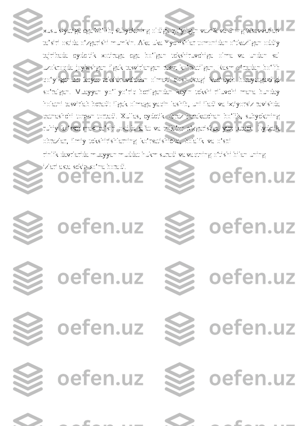 xusu-siyatiga   ega   bo‘lib,   subyektning   oldiga   qo‘yilgan   vazifa va uning tasavvurlari
ta’siri ostida o‘zgarishi mumkin. Aka-uka Yyenishlar   tomonidan o‘tkazilgan oddiy
tajribada   eyde-tik   xotiraga   ega   bo‘lgan   tekshiruvchiga   olma   va   undan   sal
uzokroqda   joylashgan   ilgak   tasvirlangan   rasm   ko‘rsatilgan.   Rasm   o‘rtadan   bo‘lib
qo‘yilgandan   keyin   tekshiruvchidan   olmani   olish   istagi   kuchayib   borayotganligi
so‘ralgan.   Muayyan   yo‘l-yo‘riq   berilgandan   keyin   tekshi-riluvchi   mana   bunday
holatni   tasvirlab   beradi:   ilgak   olmaga   yaqin-lashib,   uni   iladi   va   ixtiyorsiz ravishda
qatnashchi   tomon   tortadi.   Xullas,   eydetik   obraz   harakatchan   bo‘lib,   subyektning
ruhiy   ko‘rsat-masi   ta’siri   ostida   sifat   va   mikdor   o‘zgarishga   yuz   tutadi.   Eydetik
obrazlar,   ilmiy   tekshirishlarning   ko‘rsatishicha,   bolalik   va   o‘spi-
rinlik   davrlarida   muayyan   muddat   hukm   suradi   va   vaqtning   o‘tishi   bilan   uning  
izlari   asta-sekin   so‘na boradi. 