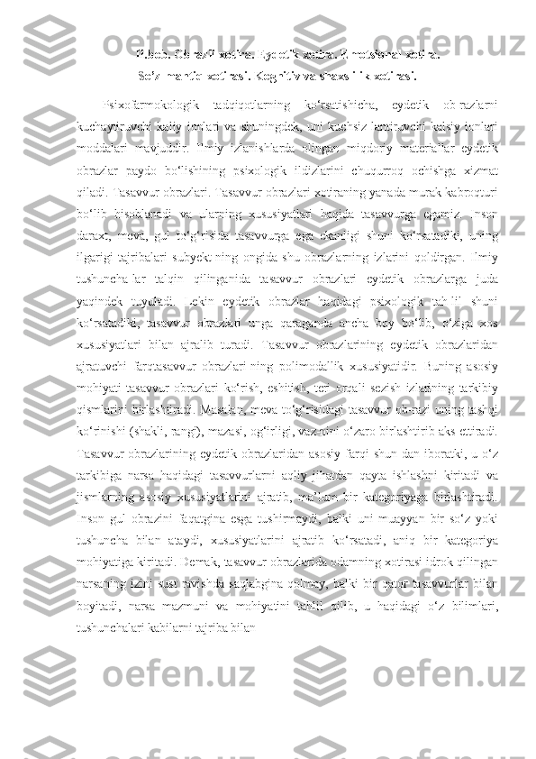 II.bob. Оbrаzli xоtirа. Eydetik xоtirа. Emоtsiоnаl xоtirа.
 So’z-mаntiq   xоtirаsi.   Kоgnitiv vа shаxslilik   xоtirаsi.
Psixofarmokologik   tadqiqotlarning   ko‘rsatishicha,   eydetik   ob-razlarni
kuchaytiruvchi   kaliy   ionlari   va   shuningdek,   uni   kuchsiz-lantiruvchi   kalsiy   ionlari
moddalari   mavjuddir.   Ilmiy   izlanishlarda   olingan   miqdoriy   materiallar   eydetik
obrazlar   paydo   bo‘lishining   psixologik   ildizlarini   chuqurroq   ochishga   xizmat
qiladi.   Tasavvur obrazlari. Tasavvur obrazlari xotiraning yanada murak-kabroqturi
bo‘lib   hisoblanadi   va   ularning   xususiyatlari   haqida   tasavvurga   egamiz.   Inson
daraxt,   meva,   gul   to‘g‘risida   tasavvurga   ega   ekanligi   shuni   ko‘rsatadiki,   uning
ilgarigi   tajribalari   subyekt-ning   ongida   shu   obrazlarning   izlarini   qoldirgan.   Ilmiy
tushuncha-lar   talqin   qilinganida   tasavvur   obrazlari   eydetik   obrazlarga   juda
yaqindek   tuyuladi.   Lekin   eydetik   obrazlar   haqidagi   psixologik   tah-lil   shuni
ko‘rsatadiki,   tasavvur   obrazlari   unga   qaraganda   ancha   boy   bo‘lib,   o‘ziga   xos
xususiyatlari   bilan   ajralib   turadi.   Tasavvur   obrazlarining   eydetik   obrazlaridan
ajratuvchi   farqtasavvur   obrazlari-ning   polimodallik   xususiyatidir.   Buning   asosiy
mohiyati   tasavvur   obrazlari   ko‘rish,   eshitish,   teri   orqali   sezish   izlarining   tarkibiy
qismlarini   birlashtiradi.   Masalan,   meva   to‘g‘risidagi   tasavvur   ob-razi   uning   tashqi
ko‘rinishi   (shakli,   rangi),   mazasi,   og‘irligi, vaz-nini o‘zaro birlashtirib aks ettiradi.
Tasavvur   obrazlarining  eydetik   obrazlaridan   asosiy   farqi   shun-dan   iboratki,   u   o‘z
tarkibiga   narsa   haqidagi   tasavvurlarni   aqliy   jihatdan   qayta   ishlashni   kiritadi   va
jismlarning   asosiy   xususiyatlarini   ajratib,   ma’lum   bir   kategoriyaga   birlashtiradi.
Inson   gul   obrazini   faqatgina   esga   tushirmaydi,   balki   uni   muayyan   bir   so‘z   yoki
tushuncha   bilan   ataydi,   xususiyatlarini   ajratib   ko‘rsatadi,   aniq   bir   kategoriya
mohiyatiga kiritadi. Demak,   tasavvur obrazlarida odamning xotirasi idrok qilingan
narsaning   izini   sust   ravishda   saqlabgina   qolmay,   balki   bir   qator   tasavvurlar   bilan
boyitadi,   narsa   mazmuni   va   mohiyatini   tahlil   qilib,   u   haqidagi   o‘z   bilimlari,
tushunchalari kabilarni tajriba bilan 