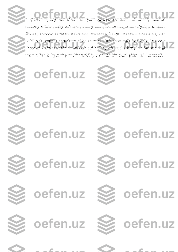 bog‘lovchi   ijodiy   sermahsul   faoliyatni   amalga   oshiradi.   Bu-larning   barchasi
irodaviy   sifatlar,   aqliy   zo‘riqish,   asabiy   taranglashuv   natijasida   ro‘yobga   chiqadi.
Xullas,   tasavvur   obrazlari   xotiraning   murakkab   faoliyat   mahsu-li   hisoblanib,   ular
izchil   yoki   eydetik obrazlarga nisbatan murak-kab psixologik hodisadir. Tasavvur
obrazlari   xotira izlarining murakkab turi bo‘lib, uning aqliy jarayon bilan yaqinligi
inson   bilish   faoliyatining   muhim   tarkibiy   qismidan biri   ekanligidan dalolat beradi. 