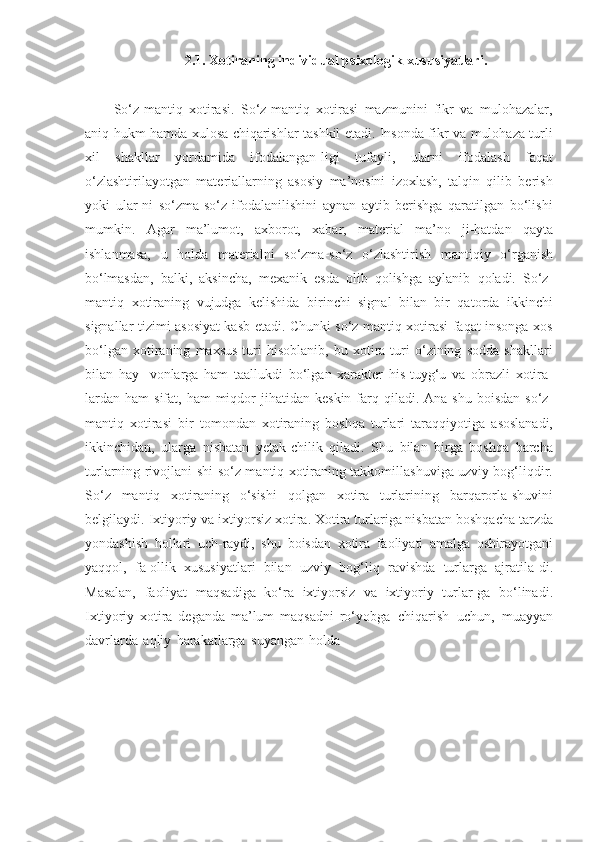 2.1. Xоtirаning   individuаl   psixоlоgik   xususiyatlаri.
So‘z-mantiq   xotirasi.   So‘z-mantiq   xotirasi   mazmunini   fikr   va   mulohazalar,
aniq hukm hamda xulosa chiqarishlar tashkil etadi. Insonda fikr va mulohaza turli
xil   shakllar   yordamida   ifodalangan-ligi   tufayli,   ularni   ifodalash   faqat
o‘zlashtirilayotgan   materiallarning   asosiy   ma’nosini   izoxlash,   talqin   qilib   berish
yoki   ular-ni   so‘zma-so‘z   ifodalanilishini   aynan   aytib   berishga   qaratilgan   bo‘lishi
mumkin.   Agar   ma’lumot,   axborot,   xabar,   material   ma’no   ji-hatdan   qayta
ishlanmasa,   u   holda   materialni   so‘zma-so‘z   o‘zlashtirish   mantiqiy   o‘rganish
bo‘lmasdan,   balki,   aksincha,   mexanik   esda   olib   qolishga   aylanib   qoladi.   So‘z-
mantiq   xotiraning   vujudga   kelishida   birinchi   signal   bilan   bir   qatorda   ikkinchi
signallar   tizimi asosiyat kasb etadi. Chunki so‘z mantiq xotirasi faqat insonga xos
bo‘lgan   xotiraning   maxsus   turi   hisoblanib,   bu   xotira   turi   o‘zining   sodda   shakllari
bilan   hay-   vonlarga   ham   taallukdi   bo‘lgan   xarakter   his-tuyg‘u   va   obrazli   xotira-
lardan  ham   sifat,   ham   miqdor   jihatidan   keskin   farq   qiladi.   Ana   shu   boisdan   so‘z-
mantiq   xotirasi   bir   tomondan   xotiraning   boshqa   turlari   taraqqiyotiga   asoslanadi,
ikkinchidan,   ularga   nisbatan   yetak-chilik   qiladi.   Shu   bilan   birga   boshqa   barcha
turlarning rivojlani-shi   so‘z-mantiq xotiraning takkomillashuviga uzviy bog‘liqdir.
So‘z   mantiq   xotiraning   o‘sishi   qolgan   xotira   turlarining   barqarorla-shuvini
belgilaydi.   Ixtiyoriy   va   ixtiyorsiz   xotira. Xotira turlariga nisbatan boshqacha tarzda
yondashish   hollari   uch-raydi,   shu   boisdan   xotira   faoliyati   amalga   oshirayotgani
yaqqol,   fa-ollik   xususiyatlari   bilan   uzviy   bog‘liq   ravishda   turlarga   ajratila-di.
Masalan,   faoliyat   maqsadiga   ko‘ra   ixtiyorsiz   va   ixtiyoriy   turlar-ga   bo‘linadi.
Ixtiyoriy   xotira   deganda   ma’lum   maqsadni   ro‘yobga   chiqarish   uchun,   muayyan
davrlarda   aqliy   harakatlarga   suyangan   holda 