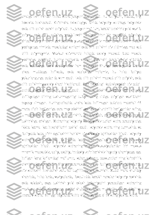 amalga   oshi-rishdan   iborat   xotira   jarayoni   tushuniladi.   Bu   faoliyatni,   odatda,   ong
bevosita   boshqaradi.   Ko‘pincha   psixologiya   fanida   ixtiyoriy   xo-tiraga   ixtiyorsiz
esda olib qolish qarshi qo‘yiladi. Bu jarayon ma’-lum, kerakli topshiriq yoki vazifa
qo‘ysa,   esda   olib   qolishga   yetak-lovchi   faoliyat   biron-bir   maqsadni   ro‘yobga
chiqarishga yo‘naltiril-gan taqdirda yuzaga keladi. Biz matematika topishmokdari
yechayotga-nimizda masaladagi sonlarni esda olib qolishni o‘z oldimizga maq-sad
qilib   qo‘ymaymiz.   Mazkur   so‘zmantiq   holatda   asosiy   maqsad   faqat   masala
yechishga   qaratiladi,   buning   natijasida   sonlarni   (ikkinchi   darajali   belgi   sifatida)
esda   sakdashga   hech   qanday   o‘rin   ham   qolmaydi.   Shunga   qaramay,   biz   ularni
qisqa   muddatga   bo‘lsada,   esda   saqlashga   intilamiz,   bu   holat   faoliyat
yakunlangunga   qadar   da-vom etadi. Esda olib qolishni maqsad qilib qo‘yish, esda
olib qolishning asosiy   sharti   hisoblanadi.   Serb   psixologi   Radoslavevich   o‘z   tadqi-
qotida   quyidagi   hodisani   bayon   etadi.   Tajribada   tekshiriluvchidan   biri   sinovni
qo‘llayotgan   tilning   tushunmaganligi   tufayli   uning   oldiga   qo‘yilgan   vazifalarni
payqay   olmagan.   Buningoqibatida   uncha   katta   bo‘lmagan   tadqiqot   materiali   46
marta   o‘qib   berilganiga qara-may tekshiriluvchiga tushuntirilib berilganidan so‘ng,
u material   bilan olti marta o‘qib tanishib, uni takrorlab, qismga ajratib esga qayta
tushirishga   erishgan.   Xotiraning   ixtiyoriy   va   ixtiyorsiz   turlari   xotira   taraqqiyotiga
ikkita   ketma-   ket   bosqichlarini   tashkil   etadi.   Ixtiyorsiz   xotira-ning   turmushda   va
faoliyatda katta   o‘rin   egallashini   har   kim   o‘z   shax-siy   tajribasidan   biladi.   Ixtiyoriy
xotiraningturmushda   va   faoli-yatda   katta   o‘rin   egallashini   har   kim   shaxsiy
tajribasidan   biladi.   Ixtiyorsiz   xotiraning   muhim   xususiyatlaridan   biri   maxsus
mnemik maqsadsiz,  aqliy,  asabiy,  irodaviy  zo‘r   berishsiz   hayotiy ahamiyatga  ega
bo‘lgan   keng   ko‘lamdagi   ma’lumot,   xabar,   axborot,   taassurotlari-ning   ko‘pchilik
qismini   aks   ettirishidir.   Shunga   qaramasdan,   inson   faoliyatiningturli   jabhalarida
o‘z   xotirasini   boshqarish   zaru-rati   tug‘ilib   qolishi   mumkin.   Xuddi   mana   shunday
sharoitda,   holat-larda,  vaziyatlarda,   favqulodda  kerakli   narsalar   ixtiyoriy  ravishda
esda   sakdash,   esga   tushirish   yoki   eslash   imkoniyatini   yaratadigan   xotiraning
mazkur   turi katta ahamiyatga egaligi shubhasiz. Qisqa muddatli uzoq muddatli va
operativ   xotira.   So‘nggi   paytlarda   sobiq   sho‘ro   va   chet   el   psixologiyasida   xotira 