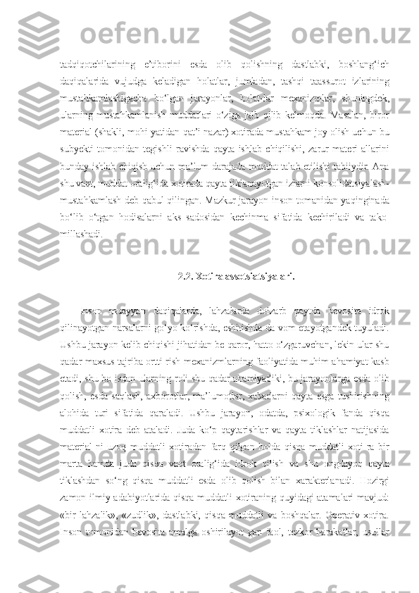 tadqiqotchilarining   e’tiborini   esda   olib   qolishning   dastlabki,   boshlang‘ich
daqiqalarida   vujudga   keladigan   holatlar,   jumladan,   tashqi   taassurot   izlarining
mustahkamlashigacha   bo‘lgan   jarayonlar,   holat-lar   mexanizmlar,   shuningdek,
ularning   mustahkamlanish   muddatlari   o‘ziga   jalb   qilib   kelmoqda.   Masalan,   biror
material (shakli, mohi-yatidan qat’i nazar) xotirada mustahkam joy olish uchun bu
subyekti   tomonidan   tegishli   ravishda   qayta   ishlab   chiqilishi,   zarur   materi-allarini
bunday ishlab chiqish uchun ma’lum darajada muddat talab etilishi tabiiydir. Ana
shu vaqt, muddat oralig‘ida xotirada qayta tiklanayotgan izlarni konsolidatsiyalash-
mustahkamlash deb qabul qilingan. Mazkur jarayon inson tomanidan yaqinginada
bo‘lib   o‘tgan   hodisalarni   aks   sadosidan   kechinma   sifatida   kechiriladi   va   tako-
millashadi.
2.2. Xоtirа аssоtsiаtsiyalаri.
Inson   muayyan   daqiqalarda,   lahzalarda   dolzarb   paytda   bevosita   idrok
qilinayotgan narsalarni go‘yo ko‘rishda, eshitishda da-vom etayotgandek tuyuladi.
Ushbu jarayon kelib chiqishi jihatidan be-qaror, hatto o‘zgaruvchan, lekin ular shu
qadar maxsus tajriba ortti-rish mexanizmlarning faoliyatida muhim ahamiyat kasb
etadi, shu bo-isdan ularning roli shu qadar ahamiyatliki, bu jarayonlarga esda olib
qolish,   esda   saqlash,   axborotlar,   ma’lumotlar,   xabarlarni   qayta   esga   tushirishning
alohida   turi   sifatida   qaraladi.   Ushbu   jarayon,   odatda,   psixologik   fanda   qisqa
muddatli   xotira   deb   ataladi.   Juda   ko‘p   qaytarishlar   va   qayta   tiklashlar   natijasida
material-ni   uzoq   muddatli   xotiradan   farq   qilgan   holda   qisqa   muddatli   xoti-ra   bir
marta   hamda   juda   qisqa   vaqt   oralig‘ida   idrok   qilish   va   shu   ongdayoq   qayta
tiklashdan   so‘ng   qisqa   muddatli   esda   olib   qolish   bilan   xarakterlanadi.   Hozirgi
zamon   ilmiy adabiyotlarida qisqa muddatli xotiraning quyidagi atamalari mavjud:
«bir   lahzalik»,   «zudlik»,   dastlabki,   qisqa   muddatli   va   boshqalar.   Operativ   xotira.
Inson   tomonidan   bevosita   amalga   oshirilayot   gan   faol,   tezkor   harakatlar,   usullar 