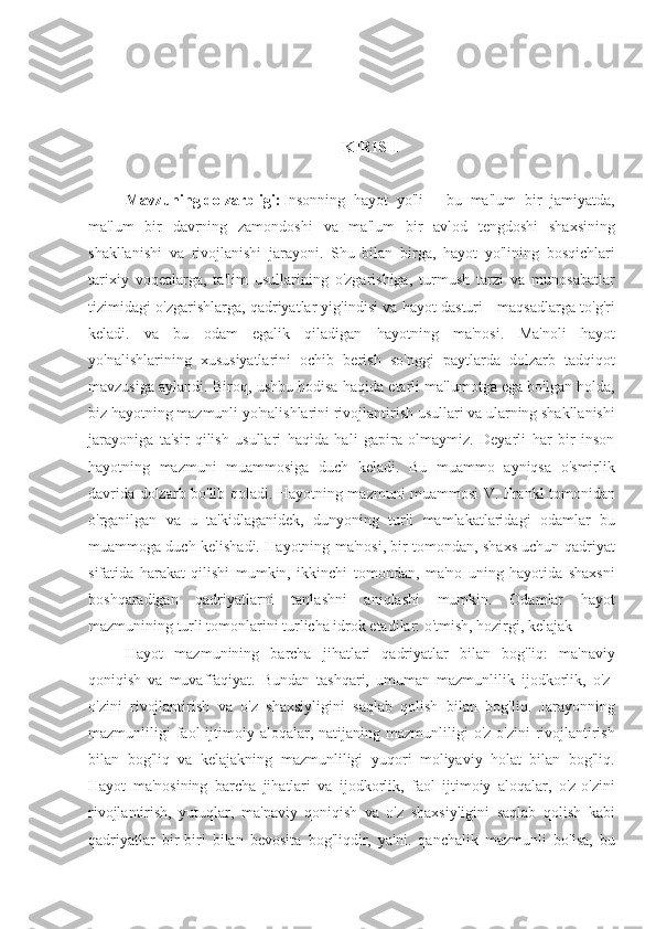 KIRISH
Mavzuning dolzarbligi: Insonning   hayot   yo'li   -   bu   ma'lum   bir   jamiyatda,
ma'lum   bir   davrning   zamondoshi   va   ma'lum   bir   avlod   tengdoshi   shaxsining
shakllanishi   va   rivojlanishi   jarayoni.   Shu   bilan   birga,   hayot   yo'lining   bosqichlari
tarixiy   voqealarga,   ta'lim   usullarining   o'zgarishiga,   turmush   tarzi   va   munosabatlar
tizimidagi o'zgarishlarga, qadriyatlar yig'indisi va hayot dasturi - maqsadlarga to'g'ri
keladi.   va   bu   odam   egalik   qiladigan   hayotning   ma'nosi.   Ma'noli   hayot
yo'nalishlarining   xususiyatlarini   ochib   berish   so'nggi   paytlarda   dolzarb   tadqiqot
mavzusiga aylandi. Biroq, ushbu hodisa haqida etarli ma'lumotga ega bo'lgan holda,
biz hayotning mazmunli yo'nalishlarini rivojlantirish usullari va ularning shakllanishi
jarayoniga   ta'sir   qilish   usullari   haqida   hali   gapira   olmaymiz.   Deyarli   har   bir   inson
hayotning   mazmuni   muammosiga   duch   keladi.   Bu   muammo   ayniqsa   o'smirlik
davrida dolzarb bo'lib qoladi. Hayotning mazmuni muammosi V. Frankl tomonidan
o'rganilgan   va   u   ta'kidlaganidek,   dunyoning   turli   mamlakatlaridagi   odamlar   bu
muammoga duch kelishadi. Hayotning ma'nosi, bir tomondan, shaxs uchun qadriyat
sifatida   harakat   qilishi   mumkin,   ikkinchi   tomondan,   ma'no   uning   hayotida   shaxsni
boshqaradigan   qadriyatlarni   tanlashni   aniqlashi   mumkin.   Odamlar   hayot
mazmunining turli tomonlarini turlicha idrok etadilar: o'tmish, hozirgi, kelajak
Hayot   mazmunining   barcha   jihatlari   qadriyatlar   bilan   bog'liq:   ma'naviy
qoniqish   va   muvaffaqiyat.   Bundan   tashqari,   umuman   mazmunlilik   ijodkorlik,   o'z-
o'zini   rivojlantirish   va   o'z   shaxsiyligini   saqlab   qolish   bilan   bog'liq.   Jarayonning
mazmunliligi   faol  ijtimoiy  aloqalar,  natijaning  mazmunliligi  o'z-o'zini   rivojlantirish
bilan   bog'liq   va   kelajakning   mazmunliligi   yuqori   moliyaviy   holat   bilan   bog'liq.
Hayot   ma'nosining   barcha   jihatlari   va   ijodkorlik,   faol   ijtimoiy   aloqalar,   o'z-o'zini
rivojlantirish,   yutuqlar,   ma'naviy   qoniqish   va   o'z   shaxsiyligini   saqlab   qolish   kabi
qadriyatlar   bir-biri   bilan   bevosita   bog'liqdir,   ya'ni.   qanchalik   mazmunli   bo'lsa,   bu 