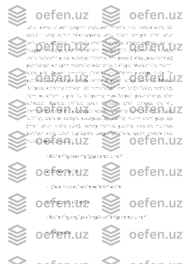 uchun   xizmat   qiluvchi   jarayonni   anglatuvchi   mnemik   holat   operativ   xotira   deb
ataladi.   Hozirgi   za-mon   psixologiyasida   ushbu   holatni   namoyish   qilish   uchun
ushbu   misol   keltiriladi:   matematik   amalni   bajarishga   kirishar   ekanmiz,   biz   uni
muayyanbo‘laklarga   ajratib   hal   qilishni   maqsad   qilib   qo‘yamiz.   Shu   boisdan,
oraliq   natijalarini   yodda   saqlashga   intilamiz,   niho-yasiga   (oxirga,   yakunlanishga)
yaqinlashgan   sari   ayrim   materiallar   esdan   chiqa   boshlaydi.   Mazkur   holat   matnni-
talaba   yoki   o‘quvchi   tomonidan   o‘qishda,   uni   ko‘chirib   yozishda,   ijodiy   fikr
yuritishda,   akdiy   faoliyati   amalga   oshirishda   yaqqol   ko‘zga   tashlanadi.   Mazkur
faoliyatda   xotiraning   birliklari   deb   nomlanadigan   qism-lar   (bo‘laklar,   parchalar),
hajmi   va   ko‘lami   u   yoki   bu   faoliyatning   muvaffaqiyatli   yakunlanishiga   ta’sir
ko‘rsatadi.   Xotirada   omilkor,   tezkor   birliklarni   tarkib   topishida   ana   shu
qismlarning   aniqlov-chilik   ahamiyati   kattadir.   Qismning   hajmi,   ko‘lami,   aniqligi,
la-billigi,   taktik   va   startegik   xususiyatga   ega   ekanligi   muhim   ahami-yatga   ega
(misol   uchun:   pochta   qutisi).   Ramziy   ma’noda   yuqorida   qisqa-cha   mulohaza
yuritilgan   xotira   turlari   quyidagicha   uzviy   bog‘liqlik-ka   egadir:   operativ-qisqa
muddatli va uzoq   muddatli.
 Xotiraning   davomiyligiga   qarab turlari
 -   Sensorli xotira
 -Qisqa   muddatli   xotira   va   ishchi   xotira
 -Uzoq   muddatli   xotira
 Xotiraning   ongli   yoki ongsiz   bo'lishiga   qarab turlari
 -Aniq xotira 