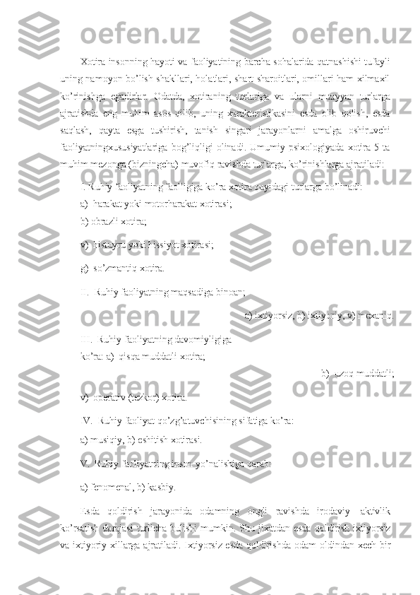 Xotira insonning hayoti va faoliyatining barcha sohalarida qatnashishi tufayli
uning namoyon bo’lish shakllari, holatlari, shart-sharoitlari, omillari ham xilmaxil
ko’rinishga   egadirlar.   Odatda,   xotiraning   turlariga   va   ularni   muayyan   turlarga
ajratishda   eng   muhim   asos   qilib,   uning   xarakteristikasini   esda   olib   qolish,   esda
saqlash,   qayta   esga   tushirish,   tanish   singari   jarayonlarni   amalga   oshiruvchi
faoliyatningxususiyatlariga   bog’liqligi   olinadi.   Umumiy   psixologiyada   xotira   5   ta
muhim   mezonga   (bizningcha) muvofiq   ravishda   turlarga,   ko’rinishlarga   ajratiladi:
I. Ruhiy faoliyatning faolligiga ko’ra xotira quyidagi turlarga bo’linadi:
а)   harakat yoki motorharakat xotirasi;
b)   obrazli xotira;
v)   histuyru   yoki   hissiyot   xotirasi;
g)   so’zmantiq   xotira.
II. Ruhiy   faoliyatning   maqsadiga   binoan;
a) ixtiyorsiz,   b)   ixtiyoriy,   v)   mexaniq.
III. Ruhiy faoliyatning davomiyligiga 
ko’ra:   а)   qisqa muddatli   xotira;
b) uzoq muddatli;
v)   operativ (tezkor) xotira.
IV. Ruhiy   faoliyat   qo’zg’atuvchisining   sifatiga   ko’ra:
a) musiqiy,   b)   eshitish   xotirasi.
V. Ruhiy   faoliyatning   inson   yo’nalishiga   qarab:
a) fenomenal,   b)   kasbiy.
Esda   qoldirish   jarayonida   odamning   ongli   ravishda   irodaviy   aktivlik
ko’rsatish   darajasi  turlicha   bulishi  mumkin. Shu   jixatdan esda  qoldirish ixtiyorsiz
va ixtiyoriy xillarga ajratiladi. Ixtiyorsiz esda qoldirishda odam   oldindan xech bir 