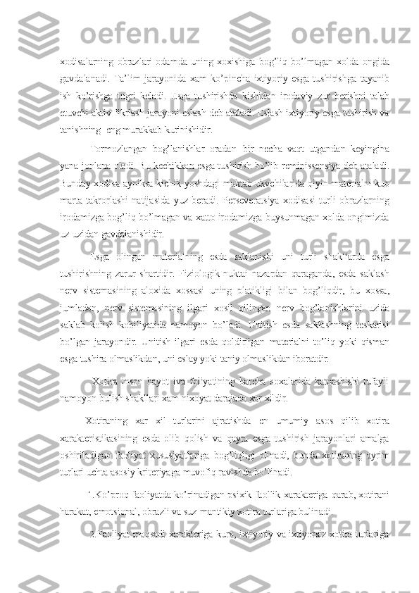 xodisalarning   obrazlari   odamda   uning   xoxishiga   bog’liq   bo’lmagan   xolda   ongida
gavdalanadi.   Ta’lim   jarayonida   xam   ko’pincha   ixtiyoriy   esga   tushirishga   tayanib
ish   ko’rishga   tugri   keladi.   Esga   tushirishda   kishidan   irodaviy   zur   berishni   talab
etuvchi aktiv fikrlash jarayoni eslash deb ataladi. Eslash ixtiyoriy esga tushirish va
tanishning   eng   murakkab kurinishidir.
Tormozlangan   bog’lanishlar   oradan   bir   necha   vaqt   utgandan   keyingina
yana   jonlana oladi. Bu kechikkan esga tushirish bo’lib   reminissensiya deb ataladi.
Bunday xodisa ayniksa kichik yoshdagi maktab ukvchilarida   qiyin materialni   kup
marta   takrorlashi   natijasida   yuz   beradi.   Perseveratsiya   xodisasi   turli   obrazlarning
irodamizga bog’liq bo’lmagan va xatto irodamizga buysunmagan xolda ongimizda
uz-uzidan   gavdalanishidir.
Esga   olingan   materialning   esda   saklanishi   uni   turli   shakllarda   esga
tushirishning   zarur   shartidir.   Fiziologik   nuktai   nazardan   qaraganda,   esda   saklash
nerv   sistemasining   aloxida   xossasi   uning   platikligi   bilan   bog’liqdir,   bu   xossa,
jumladan,   nerv   sistemasining   ilgari   xosil   qilingan   nerv   bog’lanishlarini   uzida
saklab   kolish   kobiliyatida   namoyon   bo’ladi.   Unitish   esda   saklashning   teskarisi
bo’lgan   jarayondir.   Unitish   ilgari   esda   qoldirilgan   materialni   to’liq   yoki   qisman
esga   tushira   olmaslikdan,   uni   eslay   yoki   taniy   olmaslikdan iboratdir.
Xotira   inson   hayot   iva   foliyatining   barcha   soxalarida   katnashishi   tufayli
namoyon   bulish shakllari xam   nixoyat darajada xar xildir.
Xotiraning   xar   xil   turlarini   ajratishda   en   umumiy   asos   qilib   xotira
xarakteristikasining   esda   olib   qolish   va   qayta   esga   tushirish   jarayonlari   amalga
oshiriladigan   faoliyat   xususiyatlariga   bog’liqligi   olinadi,   bunda   xotiraning   ayrim
turlari   uchta asosiy   kriteriyaga   muvofiq ravishda bo’linadi.
1. Ko’proq faoliyatda ko’rinadigan psixik faollik xarakteriga   qarab, xotirani
harakat,   emotsional, obrazli va suz-mantikiy xotira turlariga bulinadi.
2. Faoliyat maqsadi xarakteriga kura, ixtiyoriy va ixtiyorsiz xotira turlariga 