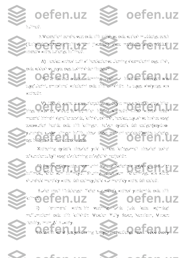 bulinadi.
3. Materailani qancha vaqt esda olib qolish va esda saqlash muddatiga qarab
(faoliyatda   xotiraning   roli   va   urni   jixatidan)   qisqa   muddatli,   uzoq   muddatli
operativ   xotira   turlariga   bo’linadi.
A) Harakat xotirasi-turli xil harakatlar va ularning sistemalarini esga olish,
esda   saklash va qayta esga tushirishdan iboratdir
B) Emotsional   xotira   odamning   ilgari   uz   boshidan   kechirgan   xis-
tuyg’ularini,   emotsional   xolatlarini   esda   olib   qolishidir.   Bu   tuyga   xissiyotga   xos
xotiradir.
V)   Obrazli   xotira   tasavvurlar,tabiat   va   hayot   manzaralari,shuning   bilan
birga   tovushlar,   xidlar,   tamlar,   bilan   bog’liq   xotiradir.   Obraz   xotirasi   orqali
material   birinchi   signallar   tarzida,   ko’rish,   eshitish,   harakat,   tuyush   va   boshqa   sezgi
tasavvurlari   haqida   esda   olib   kolingan.   Ba’zan   eydetik   deb   atalgan(«eydos»-
yunoncha   suzdan   olingan   bo’lib,   obraz   degan   ma’noni   anglatadi)xotira   turlariga
ega   bo’lgan   odamlar uchrab   turadi.
Xotiraning   eydetik   obrazlari   yoki   konkret   ko’rgazmali   obrazlari   tashqi
ta’surotlar   tufayli   sezgi a’zolarining qo’zg’alish natijasidir.
G)   Suz   mantikiy   xotira   mazmunini   bizning   fikrlarimiz   tashkil   qiladi.Suzlar
bo’lmasa,fikrlar   xam   bo’lmaydi.   Shuning   uchun   xam   fikrlarimizga   xos   xotira
shunchaki mantikiy   xotira   deb   atalmay,balki suz-mantikiy   xotira deb   ataladi.
Suzlar   orqali   ifodalangan   fikrlar   suz   mantik   xotirasi   yordamida   esda   olib
kolinadi.
D) Fenomenal   xotira–bir   vaqtning   uzida   juda   katta   xajmdagi
ma’lumotlarni   esda   olib   kolishdir.   Masalan   Yuliy   Sezar,   Napoleon,   Motsart
Farobiy,   Imom   Al-Buxoriy.
Yesda olib kolish jarayonlarining faoliyati maqsadlariga muvofik ikki asosiy 