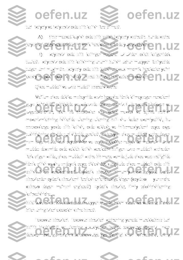 turi   ixtiyriy   va ixtiyorsiz   esda olib kolish farq qilinadi.
A) Biror maqsad kuyish esda olib qolish ixtiyoriy xotiradir. Bunda xotira
jaryonlari   uziga xos   tarzdagi   mnemik harakatlar sifatida   yuzaga   chikadi
B) Ixtiyorsiz   esda   olib   kolingan   material   uz-uzidan   eslab   kolganidek
tuuladi. Ixtiyorsiz esda olib kolishning unumli bulishi uchun muayyan faoliyatida
tutgan urni  muximdir. Ixtiyoriy esda  olib kolish   maxsus  mnemik   harakatlar   ya’ni
asosiy   maqsadi   eslab   kolishdan   iborat   bo’lgan harakatlar   maxsulidir.
Qisqa muddatli   va   uzoq   mudatli   operativ   xotira
Ma’lum qisqa   dakika mobaynida xozir bevosita idrok kilmayotgan narsalarni
guyo   ko’rishda,   eshitishda   va   xokozoda   davom   etamiz.Bu   jarayonlar   bekaror   va
uzgaruvchandir,   lekin   bu   protsesslar   shu   kadar   maxsus   va   tajriba   ortirish
mexanizmlarining   ishlarida   ularning   ularning   roli   shu   kadar   axamiyatliki,   bu
protsesslarga   yesda   olib   kolish,   esda   saklash   va   informatsiyalarni   qayta   esga
tushirishning aloxida turi sifatida qaraladi, bu jarayon qisqa muddatli xotira degan
nom   olgan.   Juda   kup   qaytarishlar   va   qayta   tiklashlar   natijasida   materialni   uzoq
muddat   davomida   esda   saklab   kolish   xarakterli   bo’lgan   uzoq   muddatli   xotiradan
fark   qilgan   xolda,   qisqa   muddatli   xotira   bir   marta   xamda   juda   qisqa   vaqt   oralig’ida
idrok   qilish   va   shu   ondayok   qayta   tiklashdan   sung   juda   qisqa   muddatli   esda   olib
qolish   bilan   xarakterlanadi.   Eydetik   obrazlar.   Umumiy   psixologiyada   izchil
obrazlardan   eydetik obrazlarni farqlash an’ana tusiga kirgan («eydos» — yunoncha
«obraz»   degan   ma’noni   anglatadi)   Eydetik   obrazlar,   ilmiy   tekshirishlarning
ko’rsatishicha,
bolalik va o’spirinlik davrlarida muayyan muddat hukm suradi va vaqtning o’tishi
bilan   uning izlari   astasekin   so’na boradi.
Tasavvur   obrazlari.   Tasavvur   obrazlari   xotiraning   yanada   murakkabroq   turi
bo’lib   hisoblanadi   va   ularning   xususiyatlari   haqida   tasavvurga   egamiz.   Inson
daraxt,   meva,   gul   to’g’risida   tasavvurga   ega   ekanligi   shuni   ko’rsatadiki,   uning 