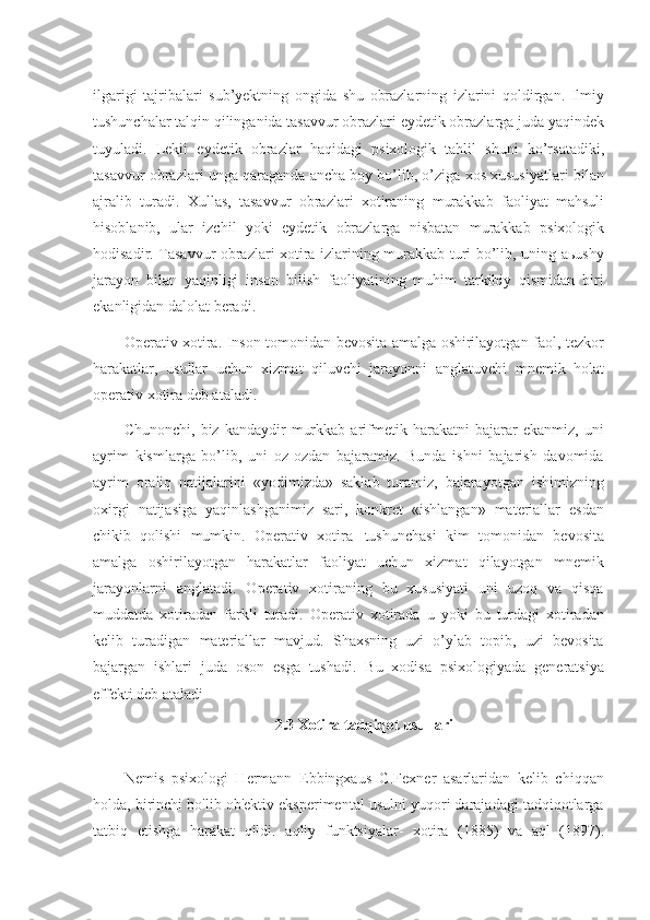 ilgarigi   tajribalari   sub’yektning   ongida   shu   obrazlarning   izlarini   qoldirgan.   Ilmiy
tushunchalar talqin qilinganida tasavvur obrazlari eydetik obrazlarga juda yaqindek
tuyuladi.   Lekii   eydetik   obrazlar   haqidagi   psixologik   tahlil   shuni   ko’rsatadiki,
tasavvur obrazlari unga qaraganda ancha boy bo’lib, o’ziga xos xususiyatlari bilan
ajralib   turadi.   Xullas,   tasavvur   obrazlari   xotiraning   murakkab   faoliyat   mahsuli
hisoblanib,   ular   izchil   yoki   eydetik   obrazlarga   nisbatan   murakkab   psixologik
hodisadir. Tasavvur obrazlari xotira izlarining murakkab turi bo’lib, uning aьushy
jarayon   bilan   yaqinligi   inson   bilish   faoliyatining   muhim   tarkibiy   qismidan   biri
ekanligidan   dalolat beradi.
Operativ xotira. Inson tomonidan bevosita amalga oshirilayotgan faol, tezkor
harakatlar,   usullar   uchun   xizmat   qiluvchi   jarayonni   anglatuvchi   mnemik   holat
operativ   xotira deb ataladi.
Chunonchi,   biz  kandaydir   murkkab   arifmetik   harakatni   bajarar   ekanmiz,   uni
ayrim   kismlarga   bo’lib,   uni   oz-ozdan   bajaramiz.   Bunda   ishni   bajarish   davomida
ayrim   oraliq   natijalarini   «yodimizda»   saklab   turamiz,   bajarayotgan   ishimizning
oxirgi   natijasiga   yaqinlashganimiz   sari,   konkret   «ishlangan»   materiallar   esdan
chikib   qolishi   mumkin.   Operativ   xotira   tushunchasi   kim   tomonidan   bevosita
amalga   oshirilayotgan   harakatlar   faoliyat   uchun   xizmat   qilayotgan   mnemik
jarayonlarni   anglatadi.   Operativ   xotiraning   bu   xususiyati   uni   uzoq   va   qisqa
muddatda   xotiradan   farkli   turadi.   Operativ   xotirada   u   yoki   bu   turdagi   xotiradan
kelib   turadigan   materiallar   mavjud.   Shaxsning   uzi   o’ylab   topib,   uzi   bevosita
bajargan   ishlari   juda   oson   esga   tushadi.   Bu   xodisa   psixologiyada   generatsiya
effekti deb   ataladi
2.3   Xotira   tadqiqot usullari
Nemis   psixologi   Hermann   Ebbingxaus   G.Fexner   asarlaridan   kelib   chiqqan
holda, birinchi bo'lib ob'ektiv eksperimental usulni yuqori darajadagi tadqiqotlarga
tatbiq   etishga   harakat   qildi.   aqliy   funktsiyalar-   xotira   (1885)   va   aql   (1897). 