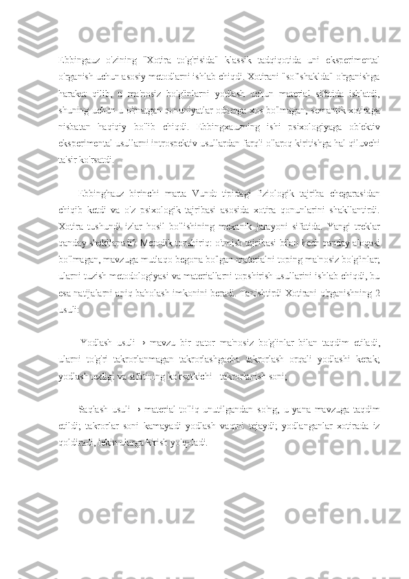 Ebbingauz   o'zining   "Xotira   to'g'risida"   klassik   tadqiqotida   uni   eksperimental
o'rganish uchun asosiy metodlarni ishlab chiqdi. Xotirani "sof shaklda" o'rganishga
harakat   qilib,   u   ma'nosiz   bo'g'inlarni   yodlash   uchun   material   sifatida   ishlatdi,
shuning uchun u o'rnatgan qonuniyatlar odamga xos bo'lmagan, semantik xotiraga
nisbatan   haqiqiy   bo'lib   chiqdi.   Ebbingxauzning   ishi   psixologiyaga   ob'ektiv
eksperimental usullarni introspektiv usullardan farqli o'laroq kiritishga hal qiluvchi
ta'sir   ko'rsatdi.
Ebbinghauz   birinchi   marta   Vundt   tipidagi   fiziologik   tajriba   chegarasidan
chiqib   ketdi   va   o'z   psixologik   tajribasi   asosida   xotira   qonunlarini   shakllantirdi.
Xotira   tushundi   izlar   hosil   bo'lishining   mexanik   jarayoni   sifatida.   Yangi   treklar
qanday   shakllanadi?   Metodik   topshiriq:   o'tmish   tajribasi   bilan   hech   qanday   aloqasi
bo'lmagan, mavzuga mutlaqo begona bo'lgan materialni toping   ma'nosiz bo'g'inlar;
ularni tuzish metodologiyasi va materiallarni topshirish usullarini ishlab chiqdi, bu
esa natijalarni aniq baholash imkonini beradi. Tanishtirdi Xotirani o'rganishning 2
usuli:
Yodlash   usuli→   mavzu   bir   qator   ma'nosiz   bo'g'inlar   bilan   taqdim   etiladi,
ularni   to'g'ri   takrorlanmagan   takrorlashgacha   takrorlash   orqali   yodlashi   kerak;
yodlash   tezligi   va sifatining ko'rsatkichi - takrorlanish soni;
Saqlash   usuli→   material   to'liq   unutilgandan   so'ng,   u   yana   mavzuga   taqdim
etildi;   takrorlar   soni   kamayadi   yodlash   vaqtni   tejaydi;   yodlanganlar   xotirada   iz
qoldiradi,   lekin ularga kirish yo'qoladi. 