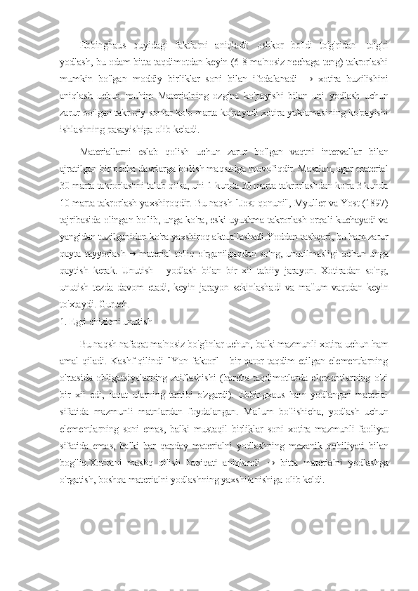 Ebbinghaus   quyidagi   faktlarni   aniqladi:   oshkor   bo'ldi   to'g'ridan   -to'g'ri
yodlash,   bu odam bitta taqdimotdan keyin (6-8 ma'nosiz nechaga teng) takrorlashi
mumkin   bo'lgan   moddiy   birliklar   soni   bilan   ifodalanadi   →   xotira   buzilishini
aniqlash   uchun   muhim   Materialning   ozgina   ko'payishi   bilan   uni   yodlash   uchun
zarur   bo'lgan   takroriy sonlar ko'p marta ko'payadi   xotira yuklamasining ko'payishi
ishlashning   pasayishiga   olib keladi.
Materiallarni   eslab   qolish   uchun   zarur   bo'lgan   vaqtni   intervallar   bilan
ajratilgan   bir necha davrlarga bo'lish maqsadga muvofiqdir. Masalan, agar material
30 marta   takrorlashni talab qilsa, uni 1 kunda 30 marta takrorlashdan ko'ra 3 kunda
10 marta   takrorlash   yaxshiroqdir.   Bu   naqsh   "Jost   qonuni",   Myuller   va   Yost   (1897)
tajribasida   olingan bo'lib, unga ko'ra, eski uyushma takrorlash orqali kuchayadi va
yangidan   tuzilganidan ko'ra yaxshiroq aktuallashadi.Yoddan tashqari, bu ham zarur
qayta   tayyorlash→   material   to'liq   o'rganilgandan   so'ng,   unutilmasligi   uchun   unga
qaytish   kerak.   Unutish   -   yodlash   bilan   bir   xil   tabiiy   jarayon.   Xotiradan   so'ng,
unutish   tezda   davom   etadi,   keyin   jarayon   sekinlashadi   va   ma'lum   vaqtdan   keyin
to'xtaydi.   Guruch.
1.   Egri   chiziqni   unutish
Bu naqsh nafaqat ma'nosiz bo'g'inlar uchun, balki mazmunli xotira uchun ham
amal   qiladi.   Kashf   qilindi   "Yon   faktor"   -   bir   qator   taqdim   etilgan   elementlarning
o'rtasida   obligatsiyalarning   zaiflashishi   (barcha   taqdimotlarda   elementlarning   o'zi
bir   xil   edi,   faqat   ularning   tartibi   o'zgardi).   Ebbingxaus   ham   yodlangan   material
sifatida   mazmunli   matnlardan   foydalangan.   Ma'lum   bo'lishicha,   yodlash   uchun
elementlarning   soni   emas,   balki   mustaqil   birliklar   soni   xotira   mazmunli   faoliyat
sifatida   emas,   balki   har   qanday   materialni   yodlashning   mexanik   qobiliyati   bilan
bog'liq.Xotirani   mashq   qilish   haqiqati   aniqlandi   →   bitta   materialni   yodlashga
o'rgatish,   boshqa   materialni yodlashning yaxshilanishiga   olib keldi. 