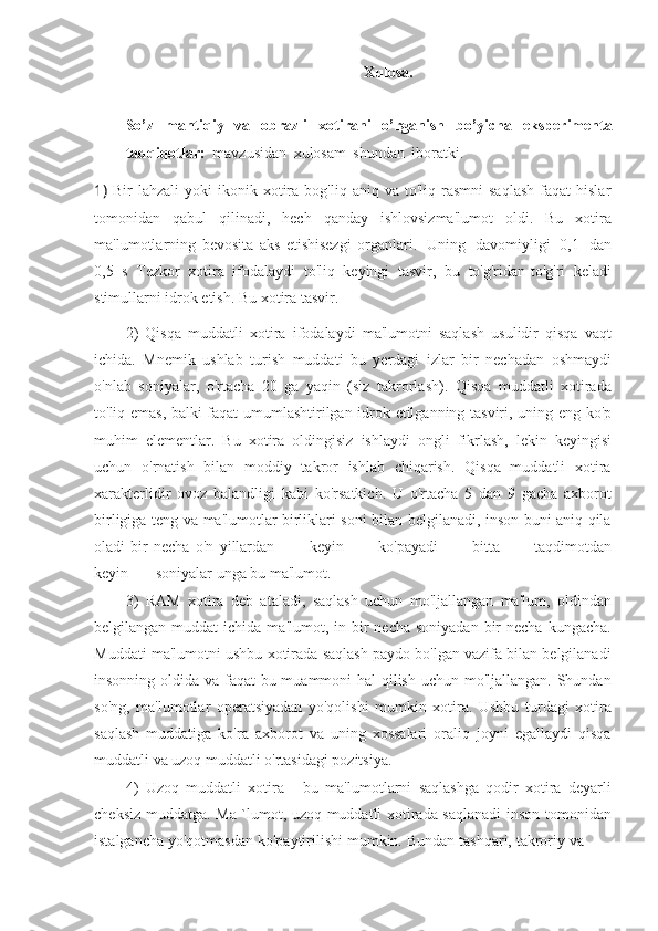 Xulosa.
So’z   mantiqiy   va   obrazli   xotirani   o’rganish   bo’yicha   eksperimental
tadqiqotlar:   mavzusidan   xulosam   shundan   iboratki.
1) Bir   lahzali   yoki   ikonik  xotira  bog'liq  aniq  va   to'liq  rasmni   saqlash   faqat   hislar
tomonidan   qabul   qilinadi,   hech   qanday   ishlovsizma'lumot   oldi.   Bu   xotira
ma'lumotlarning   bevosita   aks   etishisezgi   organlari.   Uning   davomiyligi   0,1   dan
0,5   s   Tezkor   xotira   ifodalaydi   to'liq   keyingi   tasvir,   bu   to'g'ridan-to'g'ri   keladi
stimullarni   idrok etish. Bu xotira   tasvir.
2) Qisqa   muddatli   xotira   ifodalaydi   ma'lumotni   saqlash   usulidir   qisqa   vaqt
ichida.   Mnemik   ushlab   turish   muddati   bu   yerdagi   izlar   bir   nechadan   oshmaydi
o'nlab   soniyalar,   o'rtacha   20   ga   yaqin   (siz   takrorlash).   Qisqa   muddatli   xotirada
to'liq   emas,   balki   faqat   umumlashtirilgan   idrok   etilganning   tasviri,   uning   eng   ko'p
muhim   elementlar.   Bu   xotira   oldingisiz   ishlaydi   ongli   fikrlash,   lekin   keyingisi
uchun   o'rnatish   bilan   moddiy   takror   ishlab   chiqarish.   Qisqa   muddatli   xotira
xarakterlidir   ovoz   balandligi   kabi   ko'rsatkich.   U   o'rtacha   5   dan   9   gacha   axborot
birligiga teng va   ma'lumotlar birliklari soni bilan belgilanadi, inson buni aniq qila
oladi   bir   necha   o'n   yillardan             keyin             ko'payadi             bitta             taqdimotdan
keyin       soniyalar   unga   bu   ma'lumot.
3) RAM   xotira   deb   ataladi,   saqlash   uchun   mo'ljallangan   ma'lum,   oldindan
belgilangan  muddat  ichida  ma'lumot, in  bir   necha  soniyadan  bir   necha  kungacha.
Muddati ma'lumotni ushbu xotirada saqlash paydo bo'lgan vazifa bilan belgilanadi
insonning oldida va faqat  bu muammoni hal  qilish uchun mo'ljallangan. Shundan
so'ng,   ma'lumotlar   operatsiyadan   yo'qolishi   mumkin   xotira.   Ushbu   turdagi   xotira
saqlash   muddatiga   ko'ra   axborot   va   uning   xossalari   oraliq   joyni   egallaydi   qisqa
muddatli   va uzoq   muddatli o'rtasidagi pozitsiya.
4) Uzoq   muddatli   xotira   -   bu   ma'lumotlarni   saqlashga   qodir   xotira   deyarli
cheksiz muddatga. Ma `lumot, uzoq muddatli xotirada saqlanadi inson tomonidan
istalgancha   yo'qotmasdan   ko'paytirilishi   mumkin.   Bundan   tashqari,   takroriy   va 