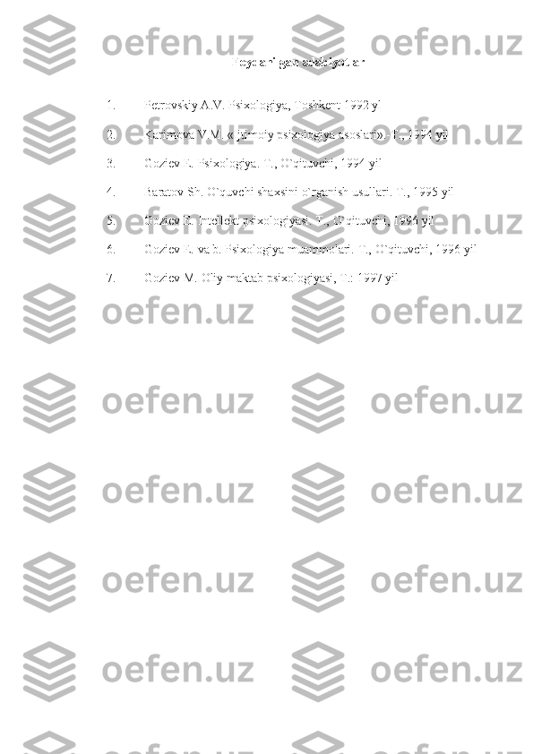 Foydanilgan   adabiyotlar
1. Pеtrovskiy A.V.   Psixologiya,   Toshkеnt   1992   yl
2. Karimova   V.M.   «Ijtimoiy   psixologiya   asoslari».-T.,   1994   yil
3. Goziеv   E.   Psixologiya.   T.,   O`qituvchi,   1994   yil
4. Baratov   Sh.   O`quvchi shaxsini   o`rganish usullari.   T., 1995   yil
5. Goziеv   E.   Intеllеkt   psixologiyasi.   T.,   O`qituvchi,   1996   yil
6. Goziеv   E.   va   b.   Psixologiya   muammolari.   T.,   O`qituvchi,   1996 yil
7. Goziеv   M.   Oliy maktab   psixologiyasi,   T.:   1997   yil 