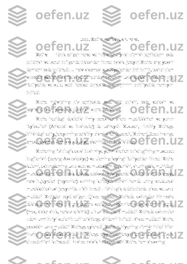 I.bob.   Xotira haqida tushuncha.
Xotira   —   idrok   etilgan   narsa   va   hodisalarni   yoki   o tmish   tajribalarni   esdaʻ
qoldirish   va   zarur   bo lganda   tiklashdan   iborat   psixik   jarayon.Xotira   eng   yaxshi	
ʻ
damlarni esda qoldiradi. U   nerv sistemasi   xususiyatlaridan biri bo lib, tashqi olam	
ʻ
voqealari va organizm reaksiyalari haqidagi axborotni uzoq saqlash hamda uni ong
faoliyatida   va   xulq,   xatti   harakat   doirasida   takror   jinnini   qobiliyatida   namoyon
bo ladi.	
ʻ
Xotira   individning   o z	
ʻ   tajribasida   esda   olib   qolishi,   esda   saqlashi   va
keyinchalik   uni   yana esga tushirishi xotira deb ataladi.
Xotira   haqidagi   dastlabki   ilmiy   qarashlar   Sharq   mutafakkirlari   va   yunon
faylasuflari   ( Aristotel   va   boshqalar)   da   uchraydi.   Xususan,   Forobiy   Xotiraga
bilishdagi   aqliy   jarayonning   tarkibiy   qismi   sifatida   qarab,   Xotirani   faqat   insonga
emas,   hayvonga ham   xos   xususiyat ekanini alohida ta kidlagan.	
ʼ
Xotiraning fiziologik asosi bosh miya yarim sharlari po stlog ining muvaqqat	
ʻ ʻ
bog lanishi   (qarang  	
ʻ Assotsiatsiya )   va   ularning   keyingi   faoliyatidan   iborat.   Xotira
kulami, axborotlarning uzoq vaqt va mustaxkam saqlanishi, shuningdek, muhitdagi
murakkab signallarni idrok etish va adekvat reaksiyalarda ishlab chikish bosh miya
nerv   hujayralari   ( neyronlar )   sonining   ko payib   borishi   hamda   uning   strukturasi	
ʻ
murakkablashuvi   jarayonida   o sib   boradi.   Fiziologik   tadqiqotlarda   qisqa   va   uzoq	
ʻ
muddatli   Xotiralar   qayd   etilgan.   Qisqa   muddatli   Xotirada   axborotlar   bir   necha
dakiqadan   bir   necha   o n   minutgacha   saqlanadi,   neyronlar   ishiga   xalal   berilganda	
ʻ
(mas, elektr shok, narkoz ta sirida) u buziladi. Uzoq muddatli Xotirada axborotlar	
ʼ
odam umri bo yi saqlanib turli ta sirlarga chidamli bo ladi. Kisqa muddatli Xotira	
ʻ ʼ ʻ
astasekin uzoq muddatli Xotiraga aylanadi. Xotira ruhiyatning o tmish holati bilan	
ʻ
hozirgi   holati   va   kelgusidagi   holatlarga   tayyorlash   jarayonlari   o rtasidagi   o zaro
ʻ ʻ
aloqadorlikni   ko rsatadi.	
ʻ   Boshqa   psixik   hodisalar   kabi   Xotira   ham   shaxsning 