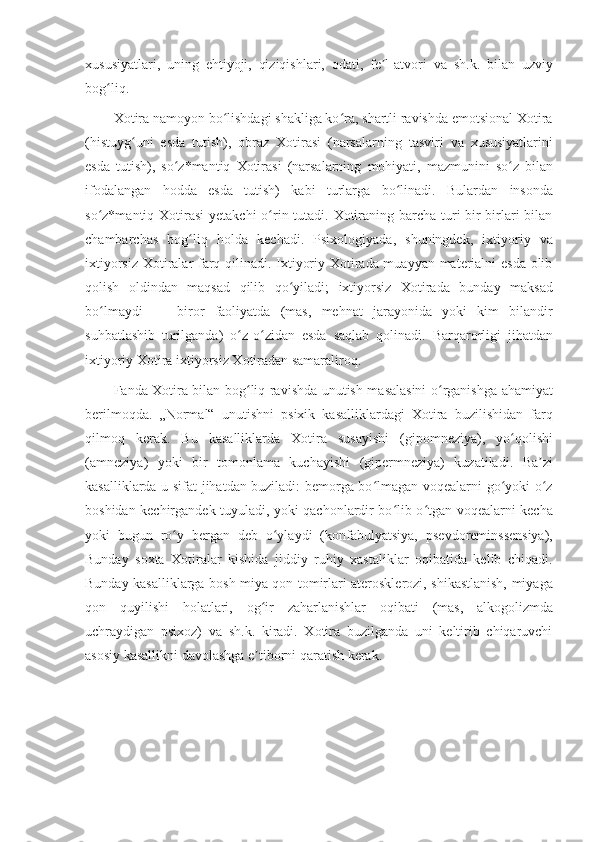 xususiyatlari,   uning   ehtiyoji,   qiziqishlari,   odati,   fe l-atvoriʼ   va   sh.k.   bilan   uzviy
bog liq.	
ʻ
Xotira namoyon bo lishdagi shakliga ko ra, shartli ravishda emotsional Xotira	
ʻ ʻ
(histuyg uni	
ʻ   esda   tutish),   obraz   Xotirasi   (narsalarning   tasviri   va   xususiyatlarini
esda   tutish),   so z*mantiq	
ʻ   Xotirasi   (narsalarning   mohiyati,   mazmunini   so z	ʻ   bilan
ifodalangan   hodda   esda   tutish)   kabi   turlarga   bo linadi.	
ʻ   Bulardan   insonda
so z*mantiq Xotirasi  yetakchi  o rin tutadi. Xotiraning barcha turi bir-birlari bilan	
ʻ ʻ
chambarchas   bog liq	
ʻ   holda   kechadi.   Psixologiyada,   shuningdek,   ixtiyoriy   va
ixtiyorsiz Xotiralar farq qilinadi. Ixtiyoriy Xotirada muayyan materialni esda olib
qolish   oldindan   maqsad   qilib   qo yiladi;	
ʻ   ixtiyorsiz   Xotirada   bunday   maksad
bo lmaydi   —	
ʻ   biror   faoliyatda   (mas,   mehnat   jarayonida   yoki   kim   bilandir
suhbatlashib   turilganda)   o z-o zidan	
ʻ ʻ   esda   saqlab   qolinadi.   Barqarorligi   jihatdan
ixtiyoriy Xotira ixtiyorsiz Xotiradan samaraliroq.
Fanda Xotira bilan bog liq ravishda unutish masalasini o rganishga ahamiyat
ʻ ʻ
berilmoqda.   „Normal“   unutishni   psixik   kasalliklardagi   Xotira   buzilishidan   farq
qilmoq   kerak.   Bu   kasalliklarda   Xotira   susayishi   (gipomneziya),   yo qolishi	
ʻ
( amneziya )   yoki   bir   tomonlama   kuchayishi   (gipermneziya)   kuzatiladi.   Ba zi	
ʼ
kasalliklarda u sifat jihatdan buziladi: bemorga bo lmagan voqealarni go yoki o z	
ʻ ʻ ʻ
boshidan kechirgandek tuyuladi, yoki qachonlardir bo lib o tgan voqealarni kecha	
ʻ ʻ
yoki   bugun   ro y	
ʻ   bergan   deb   o ylaydi	ʻ   (konfabulyatsiya,   psevdoreminssensiya),
Bunday   soxta   Xotiralar   kishida   jiddiy   ruhiy   xastaliklar   oqibatida   kelib   chiqadi.
Bunday kasalliklarga bosh miya qon tomirlari aterosklerozi, shikastlanish, miyaga
qon   quyilishi   holatlari,   og ir	
ʻ   zaharlanishlar   oqibati   (mas,   alkogolizmda
uchraydigan   psixoz)   va   sh.k.   kiradi.   Xotira   buzilganda   uni   keltirib   chiqaruvchi
asosiy kasallikni   davolashga   e tiborni qaratish kerak.
ʼ 