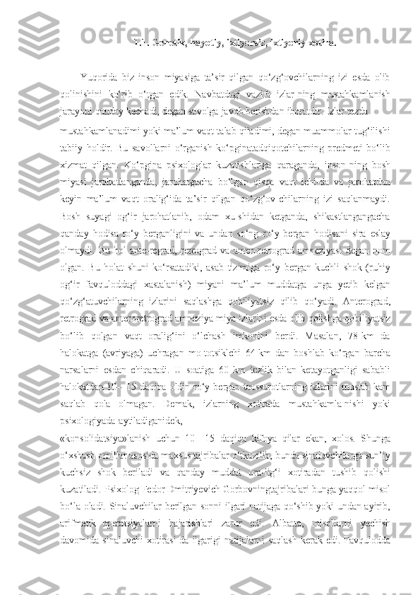 1.1.   Genetik,   hаyotiy,   ixtiyorsiz,   ixtiyoriy xоtirа.
Yuqorida   biz   inson   miyasiga   ta’sir   qilgan   qo‘zg‘ovchilarning   izi   esda   olib
qolinishini   ko‘rib   o‘tgan   edik.   Navbatdagi   vazifa   izlar-ning   mustahkamlanish
jarayoni   qanday   kechadi,   degan   savolga   javob   berishdan   iboratdir.   Izlar   tezda
mustahkamlanadimi yoki ma’lum vaqt talab qiladimi, degan muammolar tug‘ilishi
tabiiy   holdir.   Bu   savollarni   o‘rganish   ko‘pginatadqiqotchilarning   predmeti   bo‘lib
xizmat   qilgan.   Ko‘pgina   psixologlar   kuzatishlariga   qaraganda,   inson-ning   bosh
miyasi   jarohatlanganda,   jarohatgacha   bo‘lgan   qisqa   vaqt   ichi-da   va   jarohatdan
keyin   ma’lum   vaqt   oralig‘ida   ta’sir   qilgan   qo‘zg‘ov-chilarning   izi   saqlanmaydi.
Bosh   suyagi   og‘ir   jarohatlanib,   odam   xu-shidan   ketganda,   shikastlangangacha
qanday   hodisa   ro‘y   berganligini   va   undan   so‘ng   ro‘y   bergan   hodisani   sira   eslay
olmaydi.   Bu   hol   ante-regrad,   retrograd   va   anteroretrograd   amneziyasi   degan   nom
olgan.   Bu   holat   shuni   ko‘rsatadiki,   asab   tizimiga   ro‘y   bergan   kuchli   shok   (ruhiy
og‘ir   favquloddagi   xastalanish)   miyani   ma’lum   muddatga   unga   yetib   kelgan
qo‘zg‘atuvchilarning   izlarini   saqlashga   qobiliyatsiz   qilib   qo‘yadi.   Anterograd,
retrograd   va   anteroretrograd   amneziya   miya   izlarini   esda   olib   qolishga   qobiliyatsiz
bo‘lib   qolgan   vaqt   oralig‘ini   o‘lchash   imkonini   berdi.   Masalan,   78-km   da
halokatga   (avriyaga)   uchragan   mo-totsiklchi   64-km   dan   boshlab   ko‘rgan   barcha
narsalarni   esdan   chiqaradi.   U   soatiga   60   km   tezlik   bilan   ketayotganligi   sababli
halokatdan 10—15   daqiqa   oldin   ro‘y   bergan   taassurotlarning   izlarini   mustah-kam
saqlab   qola   olmagan.   Demak,   izlarning   xotirada   mustahkamla-nishi   yoki
psixologiyada   aytiladiganidek,
«konsolidatsiya»lanish   uchun   10—15   daqiqa   kifoya   qilar   ekan,   xolos.   Shunga
o‘xshash omillar asosida maxsus tajribalar o‘tkazilib, bunda sinaluvchilarga sun’iy
kuchsiz   shok   beriladi   va   qanday   muddat   ora-lig‘i   xotiradan   tushib   qolishi
kuzatiladi.   Psixolog   Fedor   Dmitriyevich   Gorbovningtajribalari   bunga   yaqqol   misol
bo‘la   oladi.   Sinaluvchilar berilgan sonni ilgari natijaga qo‘shib yoki undan ayirib,
arifmetik   operatsiyalarni   bajarishlari   zarur   edi.   Albatta,   misollarni   yechish
davomida   sinaluvchi   xotirasi-da   ilgarigi   natijalarni   saqlash   kerak   edi.   Favqulodda 