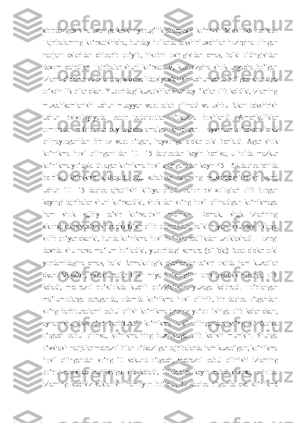 «birdaniga»   sinaluvchiga   keskin   yorug‘lik   chaqnashi   ko‘rinishida   «shok»   beriladi.
Tajribalarning   ko‘rsatishicha,   bunday   hollarda   tekshiriluvchilar   hozirgina   olingan
natijani   eslaridan   chiqarib   qo‘yib,   hisobni   oxir-gisidan   emas,   balki   oldingisidan
davom   ettirdilar.   Tajribalar   shuni   ko‘rsatdiki,   kuchsizgina   shok   ungacha   bo‘lgan
izlarni o‘chirar va izlarning «konsolidatsiya»lanishi uchun zarur bo‘lgan sharoitga
to‘sqin-lik   qilar   ekan.   Yuqoridagi   kuzatishlar   shunday   fikrlar   olib   keldiki,   izlarning
mustahkamlanishi   uchun   muayyan   vaqt   talab   qilinadi   va   ushbu   faktni   tekshirish
uchun   psixologiyada   qator   tadqiqotlar   o‘tkazila   boshlandi.   Amerikaliklar
tomonidan   tadqiqotlar   quyidagicha   amalga   oshi-rilgan.   Hayvonlar   ko‘nikma   hosil
qilinayotganidan   bir   oz   vaqt   o‘tgan,   hayvonga   elektr   toki   beriladi.   Agar   shok
ko‘nikma   hosil   qilingani-dan   10—15   daqiqadan   keyin   berilsa,   u   holda   mazkur
ko‘nikma yo‘qola-di: agar ko‘nikma hosil qilinganidan keyin 45—60 daqiqa ichida
be-rilsa,   ko‘nikma   saklanadi.   Shu   sababdan   izlarning   mustahkamlani-shi   vaqti
uchun   10—15   daqiqa   ajratilishi   kifoya   qiladi.   Jahon   psi-xologlari   olib   borgan
keyingi   tajribalar   shuni   ko‘rsatdiki,   shok-dan   so‘ng   hosil   qilinadigan   ko‘nikmaga
ham      shok      salbiy      ta’sir      ko‘rsa-tishi      mumkin.      Demak,      shok      izlarining
«konsalidatsiya»lanishigacha ta’sir qilib qolmasdan, balki miyani shunday holatga
solib qo‘yar ekanki, bunda ko‘nikma hosil bo‘lishi reallikdan uzoklashadi. Hozirgi
davrda   shu   narsa   ma’lum   bo‘ladiki,   yuqoridagi   samara   (ef-fekt)   faqat   elektr   toki
yordamidagina   emas,   balki   farmakologik   elementlar   ta’siri   ostida   ham   kuzatilar
ekan.   Masalan,   barbitu-ratlar   bosh   miya   po‘stlog‘ini   tormozlanish   holatiga   olib
keladi;   met-razol   po‘stlokda   kuchli   qo‘zg‘alishni   yuzaga   keltiradi.   To‘plangan
ma’lumotlarga   qaraganda,   odamda   ko‘nikma   hosil   qilinib,   bir   daqiqa   o‘tgandan
so‘ng   barbituratlarni   qabul   qilish   ko‘nikma   izining   yo‘qo-lishiga   olib   kelar   ekan;
aynan   shu   doza   dori   barbituratli   ko‘nikma   hosil   qilingandan   so‘ng   30   daqiqa
o‘tgach   qabul   qilinsa,   ko‘nikma-ning   buzilishiga   olib   kelishi   mumkin.   Shunga
o‘xshash   natijalar metrazol bilan o‘tkazilgan tajribalarda ham kuzatilgan; ko‘nikma
hosil   qilingandan   so‘ng   10   sekund   o‘tgach,   metrazol   qabul   qilinishi   izlarning
qo‘pol   ravishda   buzilishiga   olib   keladi,   10   daqiqa   keyin   qabul   qilinsa,   u   holda
izlarning   kuchsiz   saklanishi   namoyon   bo‘ladi,   20   daqiqa   o‘tganda   esa   ko‘nikma 