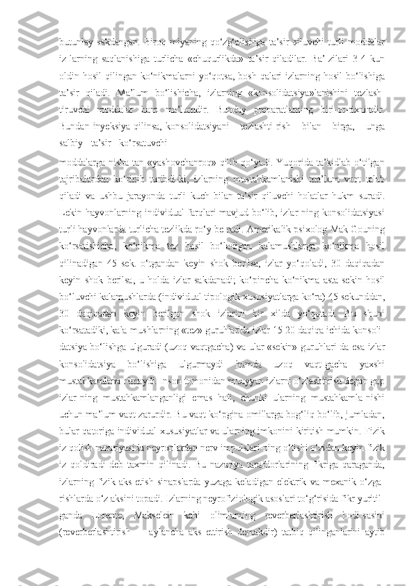 butunlay   sakdangan.   Biroq   miyaning  qo‘zg‘alishiga   ta’sir   qiluvchi   turli   moddalar
iz-larning   saqlanishiga   turlicha   «chuqurlikda»   ta’sir   qiladilar.   Ba’-zilari   3-4   kun
oldin hosil   qilingan ko‘nikmalarni  yo‘qotsa,  bosh-qalari  izlarning hosil  bo‘lishiga
ta’sir   qiladi.   Ma’lum   bo‘lishicha,   izlarning   «konsolidatsiya»lanishini   tezlash-
tiruvchi   moddalar   ham   ma’lumdir.   Bunday   preparatlarning   biri-ot-rixnindir.
Bundan   inyeksiya   qilinsa,   konsolidatsiyani       tezlashti-rish      bilan      birga,      unga
salbiy     ta’sir     ko‘rsatuvchi
moddalarga nisba-tan «yashovchanroq» qilib qo‘yadi. Yuqorida ta’kidlab o‘tilgan
tajribalardan   ko‘rinib   turibdi-ki,   izlarning   mustahkamlanishi   ma’lum   vaqt   talab
qiladi   va   ushbu   jarayonda   turli   kuch   bilan   ta’sir   qiluvchi   holatlar   hukm   suradi.
Lekin   hayvonlarning individual farqlari mavjud bo‘lib, izlar-ning konsolidatsiyasi
turli   hayvonlarda   turlicha   tezlikda   ro‘y   be-radi.   Amerikalik   psixolog   Mak   Gouning
ko‘rsatishicha,   ko‘nikma   tez   hosil   bo‘ladigan   kalamushlarga   ko‘nikma   hosil
qilinadigan   45   sek.   o‘tgandan   keyin   shok   berilsa,   izlar   yo‘qoladi,   30   daqiqadan
keyin   shok   berilsa,   u   holda   izlar   sakdanadi;   ko‘pincha   ko‘nikma   asta-sekin   hosil
bo‘luvchi   kalamushlarda   (individual-tipologik   xususiyatlarga   ko‘ra)   45   sekunddan,
30   daqiqadan   keyin   berilgan   shok   izlarini   bir   xilda   yo‘qotadi.   Bu   shuni
ko‘rsatadiki,   kala-mushlarning   «tez»   guruhlarida   izlar   15-20   daqiqa   ichida   konsoli-
datsiya   bo‘lishga   ulguradi   (uzoq   vaqtgacha)   va   ular   «sekin»   guruhlari-da   esa   izlar
konsolidatsiya   bo‘lishiga   ulgurmaydi   hamda   uzoq   vaqt-gacha   yaxshi
mustahkamlana olmaydi. Inson tomonidan muayyan izlarni o‘zlashtirish degan gap
izlar-ning   mustahkamlanganligi   emas   hali,   chunki   ularning   mustahkamla-nishi
uchun ma’lum vaqt zarurdir. Bu vaqt ko‘pgina omillarga bog‘liq bo‘lib, jumladan,
bular qatoriga individual xususiyatlar va ularning imkonini kiritish mumkin. Fizik
iz qolish nazariyasida neyronlardan nerv impulslari-ning o‘tishi o‘zidan keyin fizik
iz   qoldiradi   deb   taxmin   qilinadi.   Bu   nazariya   tarafdorlarining   fikriga   qaraganda,
izlarning   fizik   aks   etish   sinapslarda   yuzaga   keladigan  elektrik   va  mexanik   o‘zga-
rishlarda o‘z aksini topadi. Izlarning neyrofiziologik asoslari to‘g‘risida fikr yuritil-
ganda   Lorente,   Makselein   kabi   olimlarning   reverberlashtirish   hodi-sasini
(reverberlashtirish   —   aylancha   aks   ettirish   demakdir)   tatbiq   qilinganlarini   aytib 