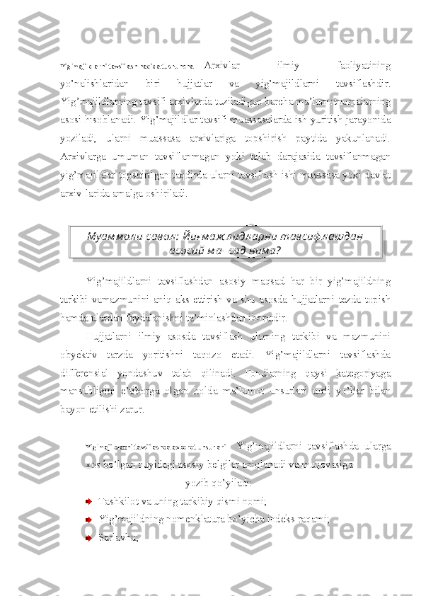 Yig’majildlarni tavsiflash haqida tushuncha Arxivlar   ilmiy   faoliyatining
yo’nalishlaridan   biri   hujjatlar   va   yig’majildlarni   tavsiflashdir.
Yig’majildlarning tavsifi arxivlarda tuziladigan barcha ma’lumotnomalarning
asosi hisoblanadi. Yig’majildlar tavsifi muassasalarda ish yuritish jarayonida
yoziladi,   ularni   muassasa   arxivlariga   topshirish   paytida   yakunlanadi.
Arxivlarga   umuman   tavsiflanmagan   yoki   talab   darajasida   tavsiflanmagan
yig’majildlar topshirilgan taqdirda ularni tavsiflash ishi muassasa yoki davlat
arxiv-larida amalga oshiriladi.
Yig’majildlarni   tavsiflashdan   asosiy   maqsad   har   bir   yig’majildning
tarkibi   vamazmunini   aniq   aks   ettirish   va   shu   asosda   hujjatlarni   tezda   topish
hamda ulardan foydalanishni ta’minlashdan iboratdir.
Hujjatlarni   ilmiy   asosda   tavsiflash   ularning   tarkibi   va   mazmunini
obyektiv   tarzda   yoritishni   taqozo   etadi.   Yig’majildlarni   tavsiflashda
differensial   yondashuv   talab   qilinadi.   Fondlarning   qaysi   kategoriyaga
mansubligini   e’tiborga   olgan   holda   ma’lumot   unsurlari   turli   yo’llar   bilan
bayon etilishi zarur.
Yig’majildlarni tavsiflashda axborot unsurlari Yig’majildlarni   tavsiflashda   ularga
xos bo’lgan quyidagi asosiy belgilar aniqlanadi va muqovasiga 
yozib qo’yiladi:
Tashkilot va uning tarkibiy qismi nomi;
Yig’majildning nomenklatura bo’yicha indeks raqami;
Sarlavha;Му ам м ол и савол :  Йиғ м аж л идл арни тавсиф л ашдан
асосий м ақ сад ним а?  