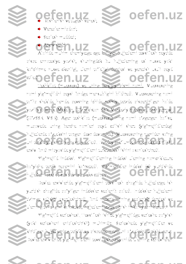 Boshlanish va tugash sanasi;
Varaqlar miqdori;
Saqlash muddati;
Arxiv shifri.
Alohida   muhim   ahamiyatga   ega   bo’lgan   hujjatlarni   tavsiflash   paytida
qisqa   annotasiya   yozish,   shuningdek   bu   hujjatlarning   asl   nusxa   yoki
ko’chirma   nusxa   ekanligi,   ularni   to’laligi   darajasi   va   yaratish   usuli   qayd
etiladi.
Tashkilot   (muassasa)   va   uning   tarkibiy   qismi   nomi.   Muassasaning
nomi   yig’majildni   qaysi   fondga   mansubligini   bildiradi.   Muassasaning   nomi
to’liq   shaklda   hamda   qavsning   ichida   rasmiy   tarzda   qisqartirilgan   holda
yozilishi kerak. Masalan, O’zbekiston SSR Markaziy Statistika boshqarmasi
(O’zSSR   MSB).   Agar   tashkilot   (muassasa)   ning   nomi   o’zgargan   bo’lsa,
muqovada   uning   barcha   nomlari   qayd   etilishi   shart   (yig’majildlardagi
hujjatlarda  o’z  aksini  topgan  davr  davomida).  Muassasaning  nomidan  so’ng
uni tarkibiy qismining nomi yoziladi. Bunday ma’lumotlarning aks ettirilishi
arxiv fondi miqyosida yig’majildlarni turkumlash ishini osonlashtiradi.
Yig’majild   indeksi.   Yig’majildlarning   indeksi   ularning   nomenklatura
bo’yicha   tartib   raqamini   ko’rsatadi.   Yig’majildlar   indeksi   ish   yuritishda
hujjatlarni tashkil etish tizimini aks ettiradi.
Davlat   arxivlarida   yig’majildlarni   tavsiflash   chog’ida   hujjatlarga   ish
yuritish   chog’ida   qo’yilgan   indekslar   saqlanib   qoladi.   Indekslar   hujjatlarni
tizimga   solishni   osonlashtiradi,   fond   materiallarining   saqlanish   darajasi   va
ularning to’laligini ko’rsatadi, hujjatlarni tezda topish imkoniyatini beradi.
Yig’majild  sarlavhasi.   Tavsiflash   ishida  yig’majildga  sarlavha  qo’yish
(yoki   sarlavhani   aniqlashtirish)   muhimdir.   Sarlavhada   yig’majildlar   va
kiritilgan hujjatlarning tarkibi va qisqacha mazmuni o’z aksini topishi zarur.
Davlat  arxivlarida  yig’majildlarni  tavsiflash   jarayonida  ularning  sarlavhalari 