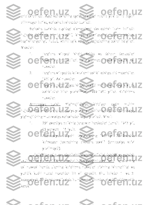 aniqlashtiriladi.  Agar  sarlavhaning  ayrim  unsurlari  noaniq  yoki  to’liq  bayon
qilinmagan bo’lsa, sarlavha boshqatdan tuziladi.
Sarlavha   tuzishda   quyidagi   elementlarni   aks   ettirish   lozim   bo’ladi:
hujjatlar   to’rining   nomi,   muallif,   kimga   yuborilganligi,   qaysi   masalaga
bag’ishlanganligi,   hudud,   xronologik   sanalar,   hujjatlarning   tashqi   belgilari.
Masalan:
1. Farg’ona   viloyati   ishchi,   soldat   va   dehqon   deputatlari
Sovetining   protokollari.   1917   yil   mart   –   1918   yil   iyulp.   Asl
nusxalar.
2. Farg’ona viloyatida kolxozlarni tashkil etishga oid materiallar.
1930 yil. Asl nusxalar.
3. Farg’ona neftni qayta ishlash zavodi ma’muriyatining bosh-qa
tashkilotlar   bilan   yozishmasi.   1959-1960   yillar.   Ko’chirma
nusxalar.
Annotasiya   tuzish.   Yig’majildlarga   kiritilgan   ayrim   muhim
hujjatlarning  mazmunini annotasiya yozish yo’li bilan aniqlanadi. annotasiya
yig’majildning muqovasiga sarlavhadan keyin yoziladi. Misol:
1. 254-gvardiya   polkinig   jangovor   harakatlari   jurnali.   1943   yil,
15-yanvarp – 16-iyulp.
Annotasiya:   To’ychi   Eryigitovning   1943   yil   23   fevralda
ko’rsatgan   jasoratining   qisqacha   tavsifi   (annotasiya   so’zi
yozilmaydi).
Hujjatlarning asl nusxa ekanligini, ularning to’laligi darajasi va yaratish
usuli hamda yig’majildlarning tashqi hususiyatlarini tavsiflash.   Hujjatlarning
asl   nusxasi   hamda   ularning   ko’chirma   nusxalari   o’zining   ishonarliligi   va
yuridik   kuchi   nuqtai   nazaridan   bir   xil   emasdir.   Shu   boisdan   1-   va   2-
kategoriyali fondlarni tavsiflashda bu narsani e’tibordan chetda qoldirmaslik
kerak. 