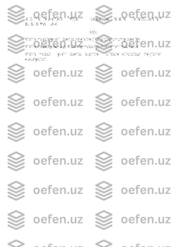 KICHIK   MAKTAB     YOSHI     DAVRIDA   PSIXIK     RIVOJLANISH
XUSUSIYATLARI
Reja:
Kichik maktab  yoshi  davrida psixik rivojlanishning umumiy tavsifi. 
Kichik maktab yoshidagi  bolaning maktabga moslashishi muammosi. 
Kichik   maktab     yoshi   davrida   kognitiv   -   affektiv   sohalardagi   rivojlanish
xususiyatlari. 
  