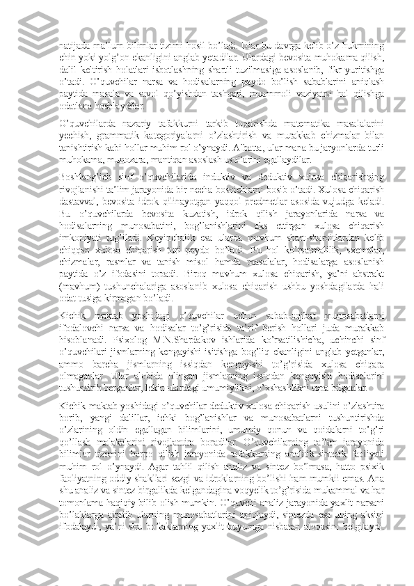 natijada ma’lum bilimlar tizimi hosil bo’ladi. Ular bu davrga kelib o’z hukmining
chin yoki yolg’on ekanligini anglab yetadilar. Ulardagi bevosita muhokama qilish,
dalil   keltirish   holatlari   isbotlashning   shartli   tuzilmasiga   asoslanib,   fikr   yuritishga
o’tadi.   O’quvchilar   narsa   va   hodisalarning   paydo   bo’lish   sabablarini   aniqlash
paytida   masala   va   savol   qo’yishdan   tashqari,   muammoli   vaziyatni   hal   qilishga
odatlana boshlaydilar.
O’quvchilarda   nazariy   tafakkurni   tarkib   toptirishda   matematika   masalalarini
yechish,   grammatik   kategoriyalarni   o’zlashtirish   va   murakkab   chizmalar   bilan
tanishtirish kabi hollar muhim rol o’ynaydi. Albatta, ular mana bu jaryonlarda turli
muhokama, munozara, mantiqan asoslash usullarini egallaydilar.
Boshlang’ich   sinf   o’quvchilarida   induktiv   va   deduktiv   xulosa   chiqarishning
rivojlanishi ta’lim jarayonida bir necha bosqichlarni bosib o’tadi. Xulosa chiqarish
dastavval,   bevosita   idrok   qilinayotgan   yaqqol   predmetlar   asosida   vujudga   keladi.
Bu   o’quvchilarda   bevosita   kuzatish,   idrok   qilish   jarayonlarida   narsa   va
hodisalarning   munosabatini,   bog’lanishlarini   aks   ettirgan   xulosa   chiqarish
imkoniyati   tug’iladi.   Keyinchalik   esa   ularda   mavhum   shart-sharoitlardan   kelib
chiqqan   xulosa   chiqarish   turi   paydo   bo’ladi.   Bu   hol   ko’rsatmalilik,   sxemalar,
chizmalar,   rasmlar   va   tanish   misol   hamda   masalalar,   hodisalarga   asoslanish
paytida   o’z   ifodasini   topadi.   Biroq   mavhum   xulosa   chiqarish,   ya’ni   abstrakt
(mavhum)   tushunchalariga   asoslanib   xulosa   chiqarish   ushbu   yoshdagilarda   hali
odat tusiga kirmagan bo’ladi.
Kichik   maktab   yoshidagi   o’quvchilar   uchun   sabab-oqibat   munosabat larni
ifodalovchi   narsa   va   hodisalar   to’g’risida   ta’rif   berish   hollari   juda   murakkab
hisoblanadi.   Psixolog   M.N.Shardakov   ishlarida   ko’rsatilishicha,   uchinchi   sinf
o’quvchilari   jismlarning   kengayishi   isitishga   bog’liq   ekanligini   anglab   yetganlar,
ammo   barcha   jismlarning   issiqdan   kengayishi   to’g’risida   xulosa   chiqara
olmaganlar.   Ular   alohida   olingan   jismlarning   issiqdan   kengayishi   hodisalarini
tushuntirib berganlar, lekin ulardagi umumiylikni, o’xshashlikni topa bilganlar.
Kichik maktab yoshidagi o’quvchilar deduktiv xulosa chiqarish usulini o’zlashtira
borib,   yangi   dalillar,   ichki   bog’lanishlar   va   munosabatlarni   tushuntirishda
o’zlarining   oldin   egallagan   bilimlarini,   umumiy   qonun   va   qoidalarni   to’g’ri
qo’llash   malakalarini   rivojlantira   boradilar.   O’quvchilarning   ta’lim   jarayonida
bilimlar   tizimini   barpo   qilish   jarayonida   tafakkurning   analitik-sintetik   faoliyati
muhim   rol   o’ynaydi.   Agar   tahlil   qilish   analiz   va   sintez   bo’lmasa,   hatto   psixik
faoliyatning oddiy shakllari sezgi va idroklarning bo’lishi ham mumkii emas. Ana
shu analiz va sintez birgalikda kelgandagina voqyelik to’g’risida mukammal va har
tomonlama haqiqiy bilib olish mumkin. O’quvchi analiz jarayonida yaxlit narsani
bo’laklarga   ajratib   ularning   munosabatlarini   aniqlaydi,   sintezda   esa   uning   aksini
ifodalaydi,   ya’ni   shu   bo’laklarning   yaxlit   buyumga   nisbatan   aloqasini   belgilaydi. 