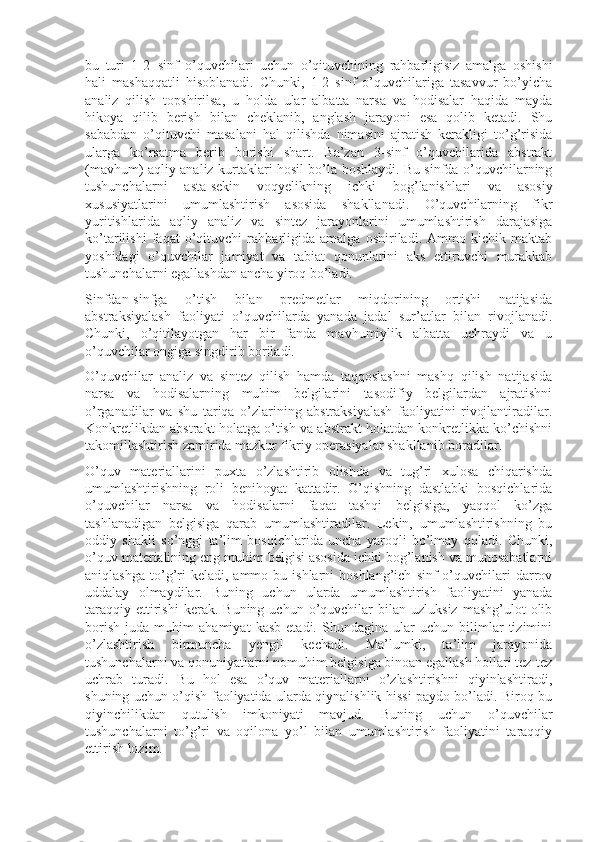 bu   turi   1-2−sinf   o’quvchilari   uchun   o’qituvchining   rahbarligisiz   amalga   oshishi
hali   mashaqqatli   hisoblanadi.   Chunki,   1-2   sinf   o’quvchilariga   tasavvur   bo’yicha
analiz   qilish   topshirilsa,   u   holda   ular   albatta   narsa   va   hodisalar   haqida   mayda
hikoya   qilib   berish   bilan   cheklanib,   anglash   jarayoni   esa   qolib   ketadi.   Shu
sababdan   o’qituvchi   masalani   hal   qilishda   nimasini   ajratish   kerakligi   to’g’risida
ularga   ko’rsatma   berib   borishi   shart.   Ba’zan   3-sinf   o’quvchilarida   abstrakt
(mavhum) aqliy analiz kurtaklari hosil bo’la boshlaydi. Bu sinfda o’quvchilarning
tushunchalarni   asta-sekin   voqyelikning   ichki   bog’lanishlari   va   asosiy
xususiyatlarini   umumlashtirish   asosida   shakllanadi.   O’quvchilarning   fikr
yuritishlarida   aqliy   analiz   va   sintez   jarayonlarini   umumlashtirish   darajasiga
ko’tarilishi   faqat   o’qituvchi   rahbarligida   amalga   oshiriladi.   Ammo   kichik   maktab
yoshidagi   o’quvchilar   jamiyat   va   tabiat   qonunlarini   aks   ettiruvchi   murakkab
tushunchalarni egallashdan ancha yiroq bo’ladi.
Sinfdan-sinfga   o’tish   bilan   predmetlar   miqdorining   ortishi   natijasida
abstraksiyalash   faoliyati   o’quvchilarda   yanada   jadal   sur’atlar   bilan   rivojlanadi.
Chunki,   o’qitilayotgan   har   bir   fanda   mavhumiylik   albatta   uchraydi   va   u
o’quvchilar ongiga singdirib boriladi.
O’quvchilar   analiz   va   sintez   qilish   hamda   taqqoslashni   mashq   qilish   natijasida
narsa   va   hodisalarning   muhim   belgilarini   tasodifiy   belgilardan   ajratishni
o’rganadilar   va   shu   tariqa   o’zlarining   abstraksiyalash   faoliyatini   rivojlantiradilar.
Konkretlikdan abstrakt holatga o’tish va abstrakt holatdan konkretlikka ko’chishni
takomillashtirish zamirida mazkur fikriy operasiyalar shakllanib boradilar.
O’quv   materiallarini   puxta   o’zlashtirib   olishda   va   tug’ri   xulosa   chiqarishda
umumlashtirishning   roli   benihoyat   kattadir.   O’qishning   dastlabki   bosqichlarida
o’quvchilar   narsa   va   hodisalarni   faqat   tashqi   belgisiga,   yaqqol   ko’zga
tashlanadigan   belgisiga   qarab   umumlashtiradilar.   Lekin,   umumlashtirishning   bu
oddiy   shakli   so’nggi   ta’lim   bosqichlarida   uncha   yaroqli   bo’lmay   qoladi.   Chunki,
o’quv materialining eng muhim belgisi asosida ichki bog’lanish va munosabatlarni
aniqlashga   to’g’ri  keladi,  ammo  bu  ishlarni  boshlang’ich   sinf   o’quvchilari   darrov
uddalay   olmaydilar.   Buning   uchun   ularda   umumlashtirish   faoliyatini   yanada
taraqqiy   ettirishi  kerak.  Buning   uchun  o’quvchilar  bilan  uzluksiz   mashg’ulot   olib
borish   juda   muhim   ahamiyat   kasb   etadi.   Shundagina   ular   uchun   bilimlar   tizimini
o’zlashtirish   birmuncha   yengil   kechadi.   Ma’lumki,   ta’lim   jarayonida
tushunchalarni va qonuniyatlarni nomuhim belgisiga binoan egallash hollari tez-tez
uchrab   turadi.   Bu   hol   esa   o’quv   materiallarni   o’zlashtirishni   qiyinlashtiradi,
shuning uchun o’qish faoliyatida ularda qiynalishlik hissi paydo bo’ladi. Biroq bu
qiyinchilikdan   qutulish   imkoniyati   mavjud.   Buning   uchun   o’quvchilar
tushunchalarni   to’g’ri   va   oqilona   yo’l   bilan   umumlashtirish   faoliyatini   taraqqiy
ettirish lozim. 