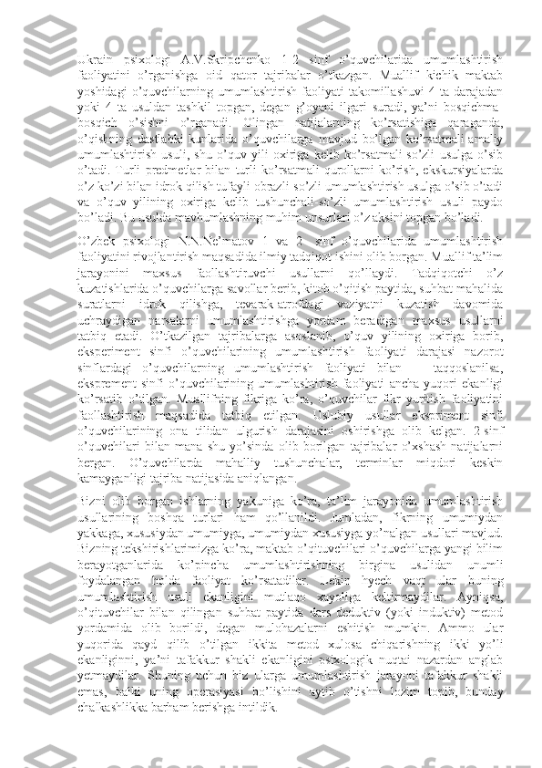 Ukrain   psixologi   A.V.Skripchenko   1-2   sinf   o’quvchilarida   umumlashtirish
faoliyatini   o’rganishga   oid   qator   tajribalar   o’tkazgan.   Muallif   kichik   maktab
yoshidagi   o’quvchilarning   umumlashtirish   faoliyati   takomillashuvi   4   ta  darajadan
yoki   4   ta   usuldan   tashkil   topgan,   degan   g’oyani   ilgari   suradi,   ya’ni   bosqichma-
bosqich   o’sishni   o’rganadi.   Olingan   natijalarning   ko’rsatishiga   qaraganda,
o’qishning   dastlabki   kunlarida   o’quvchilarga   mavjud   bo’lgan   ko’rsatmali-amaliy
umumlashti rish   usuli,   shu   o’quv   yili   oxiriga   kelib   ko’rsatmali-so’zli   usulga   o’sib
o’tadi.   Turli   predmetlar   bilan   turli   ko’rsatmali   qurollarni   ko’rish,   ekskursiyalarda
o’z ko’zi bilan idrok qilish tufayli obrazli-so’zli umumlashtirish usulga o’sib o’tadi
va   o’quv   yilining   oxiriga   kelib   tushunchali-so’zli   umumlashtirish   usuli   paydo
bo’ladi. Bu usulda mavhumlashning muhim unsurlari o’z aksini topgan bo’ladi.
O’zbek   psixologi   N.N.Ne’matov   1   va   2-   sinf   o’quvchilarida   umumlashtirish
faoliyatini rivojlantirish maqsadida ilmiy tadqiqot ishini olib borgan. Muallif ta’lim
jarayonini   maxsus   faollashtiruvchi   usullarni   qo’llaydi.   Tadqiqotchi   o’z
kuzatishlarida o’quvchilarga savollar berib, kitob o’qitish paytida, suhbat mahalida
suratlarni   idrok   qilishga,   tevarak-atrofdagi   vaziyatni   kuzatish   davomida
uchraydigan   narsalarni   umumlashtirishga   yordam   beradigan   maxsus   usullarni
tatbiq   etadi.   O’tkazilgan   tajribalarga   asoslanib,   o’quv   yilining   oxiriga   borib,
eksperiment   sinfi   o’quvchilarining   umumlashtirish   faoliyati   darajasi   nazorot
sinflardagi   o’quvchilarning   umumlashtirish   faoliyati   bilan       taqqoslanilsa,
eksprement   sinfi   o’quvchilarining   umumlashtirish   faoliyati   ancha   yuqori   ekanligi
ko’rsatib   o’tilgan.   Muallifning   fikriga   ko’ra,   o’quvchilar   fikr   yuritish   faoliyatini
faollashtirish   maqsadida   tatbiq   etilgan.   Uslubiy   usullar   ekspriment   sinfi
o’quvchilarining   ona   tilidan   ulgurish   darajasini   oshirishga   olib   kelgan.   2-sinf
o’quvchilari   bilan   mana   shu   yo’sinda   olib   borilgan   tajribalar   o’xshash   natijalarni
bergan.   O’quvchilarda   mahalliy   tushunchalar,   terminlar   miqdori   keskin
kamayganligi tajriba natijasida aniqlangan.
Bizni   olib   borgan   ishlarning   yakuniga   ko’ra,   ta’lim   jarayonida   umumlashtirish
usullarining   boshqa   turlari   ham   qo’llanildi.   Jumladan,   fikrning   umumiydan
yakkaga, xususiydan umumiyga, umumiydan xususiyga yo’nalgan usullari mavjud.
Bizning tekshirishlarimizga ko’ra, maktab o’qituvchilari o’quvchilarga yangi bilim
berayotganlarida   ko’pincha   umumlashtirishning   birgina   usulidan   unumli
foydalangan   holda   faoliyat   ko’rsatadilar.   Lekin   hyech   vaqt   ular   buning
umumlashtirish   usuli   ekanligini   mutlaqo   xayoliga   keltirmaydilar.   Ayniqsa,
o’qituvchilar   bilan   qilingan   suhbat   paytida   dars   deduktiv   (yoki   induktiv)   metod
yordamida   olib   borildi,   degan   mulohazalarni   eshitish   mumkin.   Ammo   ular
yuqorida   qayd   qilib   o’tilgan   ikkita   metod   xulosa   chiqarishning   ikki   yo’li
ekanliginni,   ya’ni   tafakkur   shakli   ekanligini   psixologik   nuqtai   nazardan   anglab
yetmaydilar.   Shuning   uchun   biz   ularga   umumlashtirish   jarayoni   tafakkur   shakli
emas,   balki   uning   operasiyasi   bo’lishini   aytib   o’tishni   lozim   topib,   bunday
chalkashlikka barham berishga intildik. 