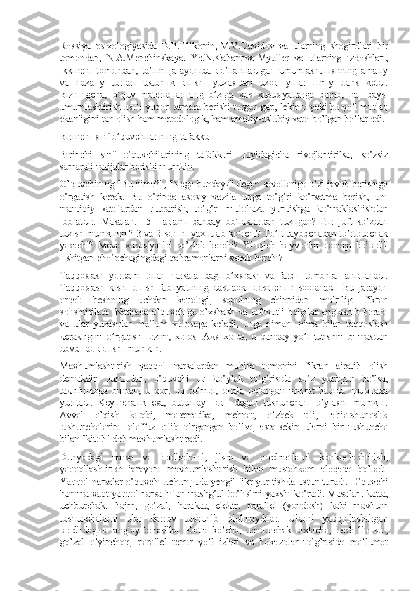 Rossiya   psixologiyasida   D.B.El’konin,   V.V.Davidov   va   ularning   shogirdlari   bir
tomondan,   N.A.Menchinskaya,   Ye.N.Kabanova-Myuller   va   ularning   izdoshlari,
ikkinchi   tomondan,   ta’lim   jarayonida   qo’llaniladigan   umumlashtirishning   amaliy
va   nazariy   turlari   ustunlik   qilishi   yuzasidan   uzoq   yillar   ilmiy   bahs   ketdi.
Bizningcha,   o’quv   materiallarining   o’ziga   xos   xususiyatlarga   qarab,   har   qaysi
umumlashtirish usuli yuqori samara berishi turgan gap, lekin u yoki bu yo’l mutlaq
ekanligini tan olish ham metodologik, ham amaliy-uslubiy xato bo’lgan bo’lar edi.
Birinchi sinf o’quvchilarining tafakkuri
Birinchi   sinf   o’quvchilarining   tafakkuri   quyidagicha   rivojlantirilsa,   so’zsiz
samarali natijalar berishi mumkin.
O’quvchining "Bu nima?", "Nega bunday?" degan savollariga o’zi javob berishiga
o’rgatish   kerak.   Bu   o’rinda   asosiy   vazifa   unga   to’g’ri   ko’rsatma   berish,   uni
mantiqiy   xatolardan   qutqarish,   to’g’ri   mulohaza   yuritishga   ko’maklashishdan
iboratdir.   Masalan:   "5"   raqami   qanday   bo’laklardan   tuzilgan?   Bir   juft   so’zdan
tuzish mumkinmi? 3 va 2 sonini yaxlitlab ko’rchi? To’rt tayoqchadan to’rtburchak
yasachi?   Meva   xususiyatini   so’zlab   berchi?   Yirtqich   hayvonlar   qanaqa   bo’ladi?
Eshitgan cho’pchagingdagi qahramonlarni sanab berchi?
Taqqoslash   yordami   bilan   narsalaridagi   o’xshash   va   farqli   tomonlar   aniqlanadi.
Taqqoslash   kishi   bilish   faoliyatining   dastlabki   bosqichi   hisoblanadi.   Bu   jarayon
orqali   beshning   uchdan   kattaligi,   sopolning   chinnidan   mo’rtligi   fikran
solishtiriladi.   Natijada   o’quvchiga   o’xshash   va   tafovutli   belgilar   anglashib   boradi
va   ular   yuzasidan   ma’lum   xulosaga   keladi,   unga   nimani   nima   bilan   taqqoslash
kerakligini   o’rgatish   lozim,   xolos.   Aks   xolda,   u   qanday   yo’l   tutishni   bilmasdan
dovdirab qolishi mumkin.
Mavhumlashtirish   yaqqol   narsalardan   muhim   tomonini   fikran   ajratib   olish
demakdir.   Jumladan,   o’quvchi   oq   ko’ylak   to’g’risida   so’z   yuritgan   bo’lsa,
taklifimizga   binoan,   u   qor,   oq   ro’mol,   ohak,   oqlangan   imorat   haqida   mulohaza
yuritadi.   Keyinchalik   esa,   butunlay   "oq"   degan   tushunchani   o’ylashi   mumkin.
Avval   o’qish   kitobi,   matematika,   mehnat,   o’zbek   tili,   tabiatshunoslik
tushunchalarini   talaffuz   qilib   o’rgangan   bo’lsa,   asta-sekin   ularni   bir   tushuncha
bilan "kitob" deb mavhumlashtiradi.
Dunyodagi   narsa   va   hodisalarni,   jism   va   predmetlarni   konkretlashtirish,
yaqqollashtirish   jarayoni   mavhumlashtirish   bilan   mustahkam   aloqada   bo’ladi.
Yaqqol narsalar o’quvchi uchun juda yengil fikr yuritishda ustun turadi. O’quvchi
hamma vaqt yaqqol narsa bilan mashg’ul bo’lishni yaxshi ko’radi. Masalan, katta,
uchburchak,   hajm,   go’zal,   harakat,   elektr,   parallel   (yondosh)   kabi   mavhum
tushunchalarni   ular   darrov   tushunib   ololmaydilar.   Ularni   yaqqollashtirgan
taqdirdagina   anglay   boradilar.   Katta   ko’cha,   uchburchak   taxtacha,   besh   litr   sut,
go’zal   o’yinchoq,   parallel   temir   yo’l   izlari   va   hokazolar   to’g’risida   ma’lumot 