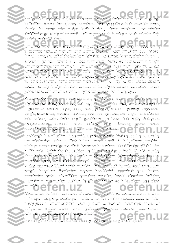 berilgandan keyingina o’quvchilar yuqoridagi tushunchalar haqida taassurotga ega
bo’ladilar.   Ammo   har   qanday   narsalarni   ham   yaqqollashtirish   mumkin   emas,
chunki   bu   narsa   odat   tusiga   kirib   borishi,   ularda   mavhum   tushunchalar
shakllanishiga   salbiy   ta’sir   etadi.   Ta’lim   jarayonida   bunday   noxush   odatdan   iloji
boricha saqlanish shart.
Umumlashtirish   usuli   o’quvchi   fikr   yuritishining   shunday   jarayonidirki,   uning
yordamida   narsalar   ma’lum   aniq   alomat   asosida   fikran   birlashtiriladi.   "Meva"
"orqali olma, shaftoli olcha kabilar to’g’risida fikr yuritsa, koshiq, cho’mich, tovoq
so’zlarini   jamlab   "idish-tovoq"   deb   nomlanadi.   Narsa   va   hodisalarni   noto’g’ri
umumlashtirish   ham   mumkin.   Jumladan,   so’z   "uy   hayvonlari"   to’g’risida   gap
ketsa,   birinchi   sinf   o’quvchilari   qo’y,   echki,   sigir   kabilar   qatoriga   sichqon,
kalamush, mushuklarni ham qo’shib aytadilar. Shunday paytlarda o’quvchiga aniq
va   to’la   tushuncha   berib   o’tmoq   maqsadga   molik.   Deylik,   stol   ustida   traktor,
raketa,   samolyot   o’yinchoqlari   turibdi.   U   bu   o’yinchoqlarni   taqqoslash   orqali
yakka narsalarni umumlashtirib, "o’yinchoqlar" deyilishini anglaydi.
Kitob,   daftar,   qalam   -   o’quv   qurollari;   qo’g’irchoq,   avtomobil,   belkurakcha   -
o’yinchoqlar; shkaf, javon; stol, stul - uy jihozlari; uchburchak, to’rtburchak aylana
-   geometrik   shakllar;   ayiq,   bo’ri,   tulki,   yo’lbars,   arslon   -   yovvoyi   hayvonlar;
qarg’a, chumchuq, musicha - qushlar; buvi, opa, oyi, uka, aka, singil - oila a’zolari
kabi   so’zlar,   tushunchalar   orqali   guruhlarga   ajratishda,   bola   aqliy   faoliyatini
rivojlantirishda   salmoqli   turtki   bo’ladi   oladi.   Shuning   uchun   ularni
klassifikasiyalashga o’rgatish muhim ahamiyat kasb etadi.
Boshlang’ich   sinf   ta’limi   jarayonida   ayrim   paytlarda   hissiy-yaqqol   yoki   amaliy
umumlashtirish   usulini   qo’llash   hollari   uchrab   turadi.   Bu   hol,   albatta,   topshiriq
talabiga binoan amalga oshiriladi. Narsa va hodisalarni klassifikasiya qilish lozim
bo’lib  qolsa,   ko’pincha   shu  usuldan   foydalanish   tavsiya   qilinadi.  Chunki,   bunday
chog’larda chuqur tahlil qilish, ulardan muhim belgilarni (alomatlarni) ajratish kabi
murakkab   jarayonlar   talab   qilinmaydi.   Politexnik   ta’lim   darslarida   mana   shu
xildagi qator vazifalarni berish mumkin. Jumladan,  turli hajmda yasalgan va turli
rangda   bo’yalgan   jismlardan   bayram   bezaklarini   tayyorlash   yoki   boshqa
narsalardan   yashil   o’simliklar,   yumshoq   metallar,   bezakli-akvarium   baliqlar,
odamsimon   maymunlar,   qushlar,   "yig’loqi"   bolalar   va   hokazolarni   tayyorlash
mumkin.
Misollardan   ko’rinib   turibdiki,   o’quvchilar   predmet   va   tushuncha larni   muhim
bo’lmagan   belgisiga   asoslangan   holda   umumlashtirishni   nazarda   tutadilar.   Ular
hissiy-yaqqol   umumlashtirish   usuli   yordamida   vazifani   bajarishga   muvaffaq
bo’lganlar.   Bolalar   ularni   "qizil"   "yaltiroq"   "yumshoq","bezakli","odamsimon"
kabi belgilarga ajratib klassifikasiya qiladilar.
Boshlang’ich sinf o’quvchilarida axloqiy tushunchalarning tarkib topishi 