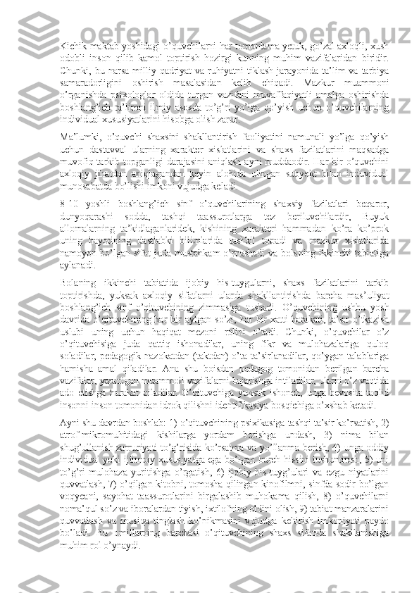 Kichik maktab yoshidagi o’quvchilarni har tomonlama yetuk, go’zal axloqli, xush
odobli   inson   qilib   kamol   toptirish   hozirgi   kunning   muhim   vazifalaridan   biridir.
Chunki,  bu narsa  milliy qadriyat  va  ruhiyatni  tiklash  jarayonida ta’lim  va  tarbiya
samaradorligini   oshirish   masalasidan   kelib   chiqadi.   Mazkur   muammoni
o’rganishda   psixologlar   oldida   turgan   vazifani   muvaffaqiyatli   amalga   oshirishda
boshlang’ich   ta’limni   ilmiy   asosda   to’g’ri   yo’lga   qo’yish   uchun   o’quvchilarning
individual xususiyatlarini hisobga olish zarur.
Ma’lumki,   o’quvchi   shaxsini   shakllantirish   faoliyatini   namunali   yo’lga   qo’yish
uchun   dastavval   ularning   xarakter   xislatlarini   va   shaxs   fazilatlarini   maqsadga
muvofiq tarkib topganligi  darajasini  aniqlash  ayni  muddaodir. Har  bir  o’quvchini
axloqiy   jihatdan   aniqlagandan   keyin   alohida   olingan   subyekt   bilan   induvidual
munosabatda bo’lishi imkoni vujudga keladi.
8-10   yoshli   boshlang’ich   sinf   o’quvchilarining   shaxsiy   fazilatlari   beqaror,
dunyoqarashi   sodda,   tashqi   taassurotlarga   tez   beriluvchilardir,   Buyuk
allomalarning   ta’kidlaganlaridek,   kishining   xarakteri   hammadan   ko’ra   ko’prok
uning   hayotining   dastlabki   bilimlarida   tashkil   topadi   va   mazkur   xislatlarida
namoyon bo’lgan  sifat  juda  mustahkam   o’rnashadi  va  bolaning ikkinchi   tabiatiga
aylanadi.
Bolaning   ikkinchi   tabiatida   ijobiy   his-tuygularni,   shaxs   fazilatlarini   tarkib
toptirishda,   yuksak   axloqiy   sifatlarni   ularda   shakllantirishda   barcha   mas’uliyat
boshlang’ich   sinf   o’qituvchining   zimmasiga   tushadi.   O’quvchining   ushbu   yosh
davrida   o’qituvchining  har   bir  aytgan   so’zi,  har  bir   xatti-harakati,  ta’sir  o’tkazish
uslubi   uning   uchun   haqiqat   mezoni   rolini   o’tadi.   Chunki,   o’quvchilar   o’z
o’qituvchisiga   juda   qattiq   ishonadilar,   uning   fikr   va   mulohazalariga   quloq
soladilar,  pedagogik   nazokatdan   (taktdan)   o’ta  ta’sirlanadilar,  qo’ygan   talablariga
hamisha   amal   qiladilar.   Ana   shu   boisdan   pedagog   tomonidan   berilgan   barcha
vazifalar, yaratilgan muammoli vazifalarni bajarishga intiladilar, ularni o’z vaqtida
ado   etishga   harakat   qiladilar.   O’qituvchiga   yuksak   ishonch,   unga   bevosita   taqlid
insonni inson tomonidan idrok qilishni identifikasiya bosqichiga o’xshab ketadi.
Ayni shu davrdan boshlab: 1) o’qituvchining psixikasiga tashqi ta’sir ko’rsatish, 2)
atrof-mikromuhitidagi   kishilarga   yordam   berishga   undash,   3)   nima   bilan
shug’ullanish zarruriyati to’g’risida ko’rsatma va yo’llanma berish, 4) unga oddiy
individual yoki ijtimoiy xususiyatga ega bo’lgan burch hissini tushuntirish, 5) uni
to’g’ri   mulohaza   yuritishga   o’rgatish,   6)   ijobiy   his-tuyg’ulari   va   ezgu   niyatlarini
quvvatlash, 7) o’qilgan kitobni, tomosha qilingan kinofilmni, sinfda sodir bo’lgan
voqyeani,   sayohat   taassurotlarini   birgalashib   muhokama   qilish,   8)   o’quvchilarni
noma’qul so’z va iboralardan tiyish, ixtilofning oldini olish, 9) tabiat manzaralarini
quvvatlash   va   musiqa   tinglash   ko’nikmasini   vujudga   keltirish   imkoniyati   paydo
bo’ladi.   Bu   omillarning   barchasi   o’qituvchining   shaxs   sifatida   shakllanishiga
muhim rol o’ynaydi. 