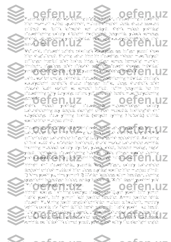 Yuqorida aytib o’tilgan vazifalarning to’g’ri bajarilishi, o’qituvchining o’quvchilar
bilan   mazmunli   suhbat   uyushtirishi,   muloqot   o’rnatishi   ularda   chuqur   taassurot
qoldiradi   va   faollik   ko’rsatish   sari   undaydi.   Kichik   maktab   yoshidagi
o’quvchilarning   axloqiy   sifatlarini   rivojlantirish   jarayonida   yuksak   samaraga
erishish   uchun   ularning   yosh   individual   psixologik   xususiyatlarini   hisobga   olish
taqozo qilinadi.
Ma’lumki,   o’qituvchi   turlicha   psixologik   xususiyatga   ega   bo’lgan   yaqqol   shaxs
bilan   shug’ullanadi.   Shuning   uchun   biror   bir   o’quvchiga   nisbatan   muvaffaqiyatli
qo’llangan   interfaol   ta’sir   boshqa   biriga   kutilgan   samara   bermasligi   mumkin.
Binobarin,   o’zgalarga   ta’sir   o’tkazish   tadbirlari   o’quvchi   shaxsiga   individual
yondashish orqali amalga oshirilsa, yuqoriroq ko’rsatkichga erishiladi.
Ushbu vazifani amalga oshirishda o’qituvchi o’quvchilarning individual-tipologik
xususiyatlarini   qanchalik   chuqur   o’rgangan   bo’lsa,   ularga   shunchalik   ta’sir
o’tkazish   kuchi   sezilarli   va   samarali   bo’ladi.   Ta’lim   jarayonida   har   bir
o’quvchining ruhiy dunyosiga oqilona yo’l topa olish barcha muvaffaqiyatlarning
garovidir.
Kichik   maktab   yoshidagi   o’quvchilarda   mujassamlashgan   axloqiy
tushunchalarning   qay   darajada   ekanligini   aniqlash   maqsadida   boshlang’ich   sinf
subyektlariga   o’quv   yilining   boshida   (sentyabr   oyining   3-haftasida)   alohida
savollar bilan murojaat qilindi.
O’quvchilar   bilan   o’tkaziladigan   aniqlovchi   tajriba   uchun   "yaxshi"   va   "yomon"
tushunchalari   tanlab   olindi.   Ularning   kundalik   turmush   sharoitida   keng   ko’lamda
qo’llaniladigan tushunchalar bo’lganligi tufayli o’rganish rejalashtirildi. Axloqning
alifbosi   xuddi   shu   so’zlardan   boshlanadi,   chunki   mazkur   tushunchalar   zamirida
insonning   murakkab   axloqiy   qiyofasi,   yuksak   xislati,   barqaror   maslagi,   negizi
yotadi.   Tajribalarda   o’quvchilarning   hukmiga   havola   qilingan   savollar   ularning
yosh xususiyatlari va hayot tajribalarini hisobga olgan holda tuzildi.
Birinchi   sinf   o’quvchilarida,   yuqorida   sanab   o’tilgan,   axloqiy   tushunchalar
darajasini aniqlash muddaosi bilan ularga quyidagi savollar bilan murojaat qilindi:
1) Nima yaxshi-yu, nima yomon? 2) O’zidan kattalarga salom beradigan, ularning
aytganlarini bajaradigan bolalar, qanday bolalar? 2) "Xo’p" degani yaxshimi  yoki
"Yo’q" degani yaxshimi? va hokazo.
Birinchi   savolga   1-sinfning   aksariyat   o’quvchilari   "Quyon   yaxshi   bo’ri   yomon
"Echki   yaxshi,   bo’ri   yomon"   kabi   javoblar   beradilar.   Ammo   javoblar   ichida
o’quvchi   Yu.M.ning   javobi   tengdoshlarinikidan   mutlaqo   tafovutlanib,   mantiqiy
izchillik   asosida   o’z   fikrini   dalillab   berish   tashlanadi:   "Echki   yaxshi   -   sut   beradi.
Tulki yomon. U bizni aldaydi". Demak, u “yaxshi” tushunchasi uchun muhim belgi
sifatida   insonga   foyda   keltirish   xislati   ajratilgan   bo’lsa,   "yomon"   tushunchasi
zamirida esa "aldash"lik alomati yotadi, ya’ni aldash salbiy illat ekanligini anglab 