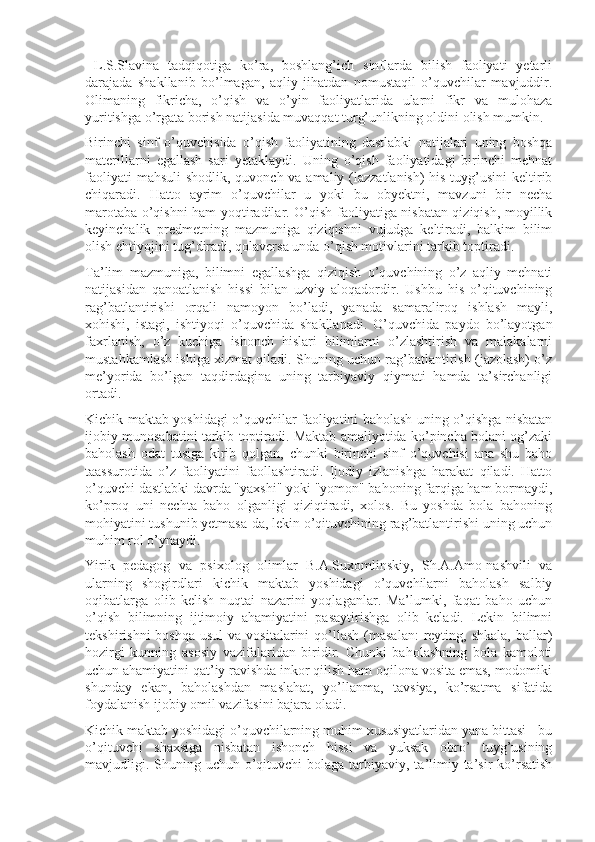   L.S.Slavina   tadqiqotiga   ko’ra,   boshlang’ich   sinflarda   bilish   faoliyati   yetarli
darajada   shakllanib   bo’lmagan,   aqliy   jihatdan   nomustaqil   o’quvchilar   mavjuddir.
Olimaning   fikricha,   o’qish   va   o’yin   faoliyatlarida   ularni   fikr   va   mulohaza
yuritishga o’rgata borish natijasida muvaqqat turg’unlikning oldini olish mumkin.
Birinchi   sinf   o’quvchisida   o’qish   faoliyatining   dastlabki   natijalari   uning   boshqa
materillarni   egallash   sari   yetaklaydi.   Uning   o’qish   faoliyatidagi   birinchi   mehnat
faoliyati  mahsuli  shodlik, quvonch va amaliy (lazzatlanish)  his-tuyg’usini  keltirib
chiqaradi.   Hatto   ayrim   o’quvchilar   u   yoki   bu   obyektni,   mavzuni   bir   necha
marotaba o’qishni ham yoqtiradilar. O’qish faoliyatiga nisbatan qiziqish, moyillik
keyinchalik   predmetning   mazmuniga   qiziqishni   vujudga   keltiradi,   balkim   bilim
olish ehtiyojini tug’diradi, qolaversa unda o’qish motivlarini tarkib toptiradi.
Ta’lim   mazmuniga,   bilimni   egallashga   qiziqish   o’quvchining   o’z   aqliy   mehnati
natijasidan   qanoatlanish   hissi   bilan   uzviy   aloqadordir.   Ushbu   his   o’qituvchining
rag’batlantirishi   orqali   namoyon   bo’ladi,   yanada   samaraliroq   ishlash   mayli,
xohishi,   istagi,   ishtiyoqi   o’quvchida   shakllanadi.   O’quvchida   paydo   bo’layotgan
faxrlanish,   o’z   kuchiga   ishonch   hislari   bilimlarni   o’zlashtirish   va   malakalarni
mustahkamlash ishiga xizmat qiladi. Shuning uchun rag’batlantirish (jazolash) o’z
me’yorida   bo’lgan   taqdirdagina   uning   tarbiyaviy   qiymati   hamda   ta’sirchanligi
ortadi.
Kichik maktab yoshidagi o’quvchilar faoliyatini baholash uning o’qishga nisbatan
ijobiy munosabatini tarkib toptiradi. Maktab amaliyotida ko’pincha bolani og’zaki
baholash   odat   tusiga   kirib   qolgan,   chunki   birinchi   sinf   o’quvchisi   ana   shu   baho
taassurotida   o’z   faoliyatini   faollashtiradi.   Ijodiy   izlanishga   harakat   qiladi.   Hatto
o’quvchi dastlabki davrda "yaxshi" yoki "yomon" bahoning farqiga ham bormaydi,
ko’proq   uni   nechta   baho   olganligi   qiziqtiradi,   xolos.   Bu   yoshda   bola   bahoning
mohiyatini tushunib yetmasa-da, lekin o’qituvchining rag’batlantirishi uning uchun
muhim rol o’ynaydi.
Yirik   pedagog   va   psixolog   olimlar   B.A.Suxomlinskiy,   Sh.A.Amo-nashvili   va
ularning   shogirdlari   kichik   maktab   yoshidagi   o’quvchilarni   baholash   salbiy
oqibatlarga   olib   kelish   nuqtai   nazarini   yoqlaganlar.   Ma’lumki,   faqat   baho   uchun
o’qish   bilimning   ijtimoiy   ahamiyatini   pasaytirishga   olib   keladi.   Lekin   bilimni
tekshirishni   boshqa  usul   va vositalarini   qo’llash   (masalan:  reyting, shkala,   ballar)
hozirgi   kunning   asosiy   vazifalaridan   biridir.   Chunki   baholashning   bola   kamoloti
uchun ahamiyatini qat’iy ravishda inkor qilish ham oqilona vosita emas, modomiki
shunday   ekan,   baholashdan   maslahat,   yo’llanma,   tavsiya,   ko’rsatma   sifatida
foydalanish ijobiy omil vazifasini bajara oladi.
Kichik maktab yoshidagi o’quvchilarning muhim xususiyatlaridan yana bittasi - bu
o’qituvchi   shaxsiga   nisbatan   ishonch   hissi   va   yuksak   obro’   tuyg’usining
mavjudligi. Shuning uchun o’qituvchi  bolaga tarbiyaviy, ta’limiy ta’sir  ko’rsatish 