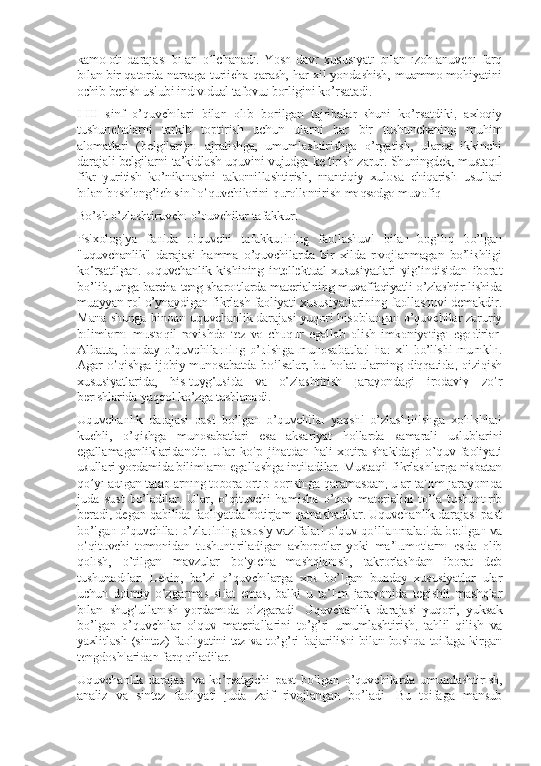 kamoloti   darajasi   bilan   o’lchanadi.   Yosh   davr   xususiyati   bilan   izohlanuvchi   farq
bilan bir qatorda narsaga turlicha qarash, har xil yondashish, muammo mohiyatini
ochib berish uslubi individual tafovut borligini ko’rsatadi.
I-III   sinf   o’quvchilari   bilan   olib   borilgan   tajribalar   shuni   ko’rsatdiki,   axloqiy
tushunchalarni   tarkib   toptirish   uchun   ularni   har   bir   tushunchaning   muhim
alomatlari   (belgilari)ni   ajratishga,   umumlashtirishga   o’rgatish,   ularda   ikkinchi
darajali belgilarni ta’kidlash uquvini vujudga keltirish zarur. Shuningdek, mustaqil
fikr   yuritish   ko’nikmasini   takomillashtirish,   mantiqiy   xulosa   chiqarish   usullari
bilan boshlang’ich sinf o’quvchilarini qurollantirish maqsadga muvofiq.
Bo’sh o’zlashtiruvchi o’quvchilar tafakkuri
Psixologiya   fanida   o’quvchi   tafakkurining   faollashuvi   bilan   bog’liq   bo’lgan
"uquvchanlik"   darajasi   hamma   o’quvchilarda   bir   xilda   rivojlanmagan   bo’lishligi
ko’rsatilgan.   Uquvchanlik   kishining   intellektual   xususiyatlari   yig’indisidan   iborat
bo’lib, unga barcha teng sharoitlarda materialning muvaffaqiyatli o’zlashtirilishida
muayyan rol o’ynaydigan fikrlash faoliyati xususiyatlarining faollashuvi demakdir.
Mana shunga binoan uquvchanlik darajasi yuqori hisoblangan o’quvchilar zaruriy
bilimlarni   mustaqil   ravishda   tez   va   chuqur   egallab   olish   imkoniyatiga   egadirlar.
Albatta, bunday o’quvchilarning o’qishga  munosabatlari  har  xil  bo’lishi  mumkin.
Agar o’qishga ijobiy munosabatda bo’lsalar, bu holat  ularning diqqatida, qiziqish
xususiyatlarida,   his-tuyg’usida   va   o’zlashtirish   jarayondagi   irodaviy   zo’r
berishlarida yaqqol ko’zga tashlanadi.
Uquvchanlik   darajasi   past   bo’lgan   o’quvchilar   yaxshi   o’zlashtirishga   xohishlari
kuchli,   o’qishga   munosabatlari   esa   aksariyat   hollarda   samarali   uslublarini
egallamaganliklaridandir.   Ular   ko’p   jihatdan   hali   xotira   shakldagi   o’quv   faoliyati
usullari yordamida bilimlarni egallashga intiladilar. Mustaqil fikrlashlarga nisbatan
qo’yiladigan talablarning tobora ortib borishiga qaramasdan, ular ta’lim jarayonida
juda   sust   bo’ladilar.   Ular,   o’qituvchi   hamisha   o’quv   materialini   to’la   tushuntirib
beradi, degan qabilida faoliyatda hotirjam qatnashadilar. Uquvchanlik darajasi past
bo’lgan o’quvchilar o’zlarining asosiy vazifalari o’quv qo’llanmalarida berilgan va
o’qituvchi   tomonidan   tushuntiriladigan   axborotlar   yoki   ma’lumotlarni   esda   olib
qolish,   o’tilgan   mavzular   bo’yicha   mashqlanish,   takrorlashdan   iborat   deb
tushunadilar.   Lekin,   ba’zi   o’quvchilarga   xos   bo’lgan   bunday   xususiyatlar   ular
uchun   doimiy   o’zgarmas   sifat   emas,   balki   u   ta’lim   jarayonida   tegishli   mashqlar
bilan   shug’ullanish   yordamida   o’zgaradi.   Uquvchanlik   darajasi   yuqori,   yuksak
bo’lgan   o’quvchilar   o’quv   materiallarini   to’g’ri   umumlashtirish,   tahlil   qilish   va
yaxlitlash  (sintez)  faoliyatini   tez  va  to’g’ri   bajarilishi   bilan   boshqa  toifaga  kirgan
tengdoshlaridan farq qiladilar.
Uquvchanlik   darajasi   va   ko’rsatgichi   past   bo’lgan   o’quvchilarda   umumlashtirish,
analiz   va   sintez   faoliyati   juda   zaif   rivojlangan   bo’ladi.   Bu   toifaga   mansub 