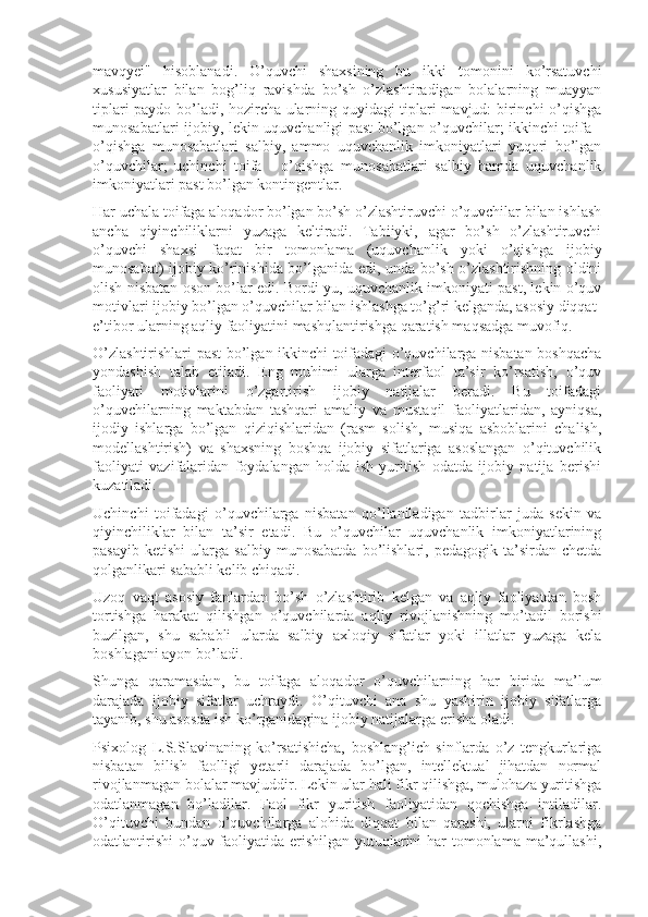 mavqyei"   hisoblanadi.   O’quvchi   shaxsining   bu   ikki   tomonini   ko’rsatuvchi
xususiyatlar   bilan   bog’liq   ravishda   bo’sh   o’zlashtiradigan   bolalarning   muayyan
tiplari paydo bo’ladi, hozircha ularning quyidagi tiplari mavjud: birinchi o’qishga
munosabatlari ijobiy, lekin uquvchanligi past bo’lgan o’quvchilar; ikkinchi toifa -
o’qishga   munosabatlari   salbiy,   ammo   uquvchanlik   imkoniyatlari   yuqori   bo’lgan
o’quvchilar;   uchinchi   toifa   -   o’qishga   munosabatlari   salbiy   hamda   uquvchanlik
imkoniyatlari past bo’lgan kontingentlar.
Har uchala toifaga aloqador bo’lgan bo’sh o’zlashtiruvchi o’quvchilar bilan ishlash
ancha   qiyinchiliklarni   yuzaga   keltiradi.   Tabiiyki,   agar   bo’sh   o’zlashtiruvchi
o’quvchi   shaxsi   faqat   bir   tomonlama   (uquvchanlik   yoki   o’qishga   ijobiy
munosabat) ijobiy ko’rinishida bo’lganida edi, unda bo’sh o’zlashtirishning oldini
olish nisbatan oson bo’lar edi. Bordi-yu, uquvchanlik imkoniyati past, lekin o’quv
motivlari ijobiy bo’lgan o’quvchilar bilan ishlashga to’g’ri kelganda, asosiy diqqat-
e’tibor ularning aqliy faoliyatini mashqlantirishga qaratish maqsadga muvofiq.
O’zlashtirishlari past bo’lgan ikkinchi toifadagi o’quvchilarga nisbatan boshqacha
yondashish   talab   etiladi.   Eng   muhimi   ularga   interfaol   ta’sir   ko’rsatish,   o’quv
faoliyati   motivlarini   o’zgartirish   ijobiy   natijalar   beradi.   Bu   toifadagi
o’quvchilarning   maktabdan   tashqari   amaliy   va   mustaqil   faoliyatlaridan,   ayniqsa,
ijodiy   ishlarga   bo’lgan   qiziqishlaridan   (rasm   solish,   musiqa   asboblarini   chalish,
modellashtirish)   va   shaxsning   boshqa   ijobiy   sifatlariga   asoslangan   o’qituvchilik
faoliyati   vazifalaridan   foydalangan   holda   ish   yuritish   odatda   ijobiy   natija   berishi
kuzatiladi.
Uchinchi   toifadagi   o’quvchilarga   nisbatan   qo’llaniladigan   tadbirlar   juda   sekin   va
qiyinchiliklar   bilan   ta’sir   etadi.   Bu   o’quvchilar   uquvchanlik   imkoniyatlarining
pasayib   ketishi   ularga  salbiy   munosabatda   bo’lishlari,   pedagogik  ta’sirdan   chetda
qolganlikari sababli kelib chiqadi.
Uzoq   vaqt   asosiy   fanlardan   bo’sh   o’zlashtirib   kelgan   va   aqliy   faoliyatdan   bosh
tortishga   harakat   qilishgan   o’quvchilarda   aqliy   rivojlanishning   mo’tadil   borishi
buzilgan,   shu   sababli   ularda   salbiy   axloqiy   sifatlar   yoki   illatlar   yuzaga   kela
boshlagani ayon bo’ladi.
Shunga   qaramasdan,   bu   toifaga   aloqador   o’quvchilarning   har   birida   ma’lum
darajada   ijobiy   sifatlar   uchraydi.   O’qituvchi   ana   shu   yashirin   ijobiy   sifatlarga
tayanib, shu asosda ish ko’rganidagina ijobiy natijalarga erisha oladi.
Psixolog   L.S.Slavinaning   ko’rsatishicha,   boshlang’ich   sinflarda   o’z   tengkurlariga
nisbatan   bilish   faolligi   yetarli   darajada   bo’lgan,   intellektual   jihatdan   normal
rivojlanmagan bolalar mavjuddir.  Lekin ular hali fikr qilishga, mulohaza yuritishga
odatlanmagan   bo’ladilar.   Faol   fikr   yuritish   faoliyatidan   qochishga   intiladilar.
O’qituvchi   bundan   o’quvchilarga   alohida   diqqat   bilan   qarashi,   ularni   fikrlashga
odatlantirishi  o’quv faoliyatida erishilgan yutuqlarini har tomonlama ma’qullashi, 