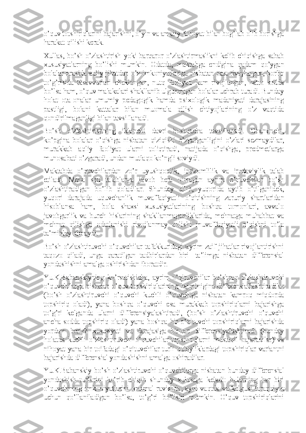 o’quv totshiriqlarini bajarishni, o’yin va amaliy faoliyat bilan bog’lab olib borishga
harakat qilishi kerak.
Xullas,   bo’sh   o’zlashtirish   yoki   barqaror   o’zlashtirmaslikni   kelib  chiqishga   sabab
xususiyatlarning   bo’lishi   mumkin.   Odatda,   maktabga   endigina   qadam   qo’ygan
bolalar orasida aqliy jihatdan o’z imkoniyatlariga nisbatan past rivojlangan, borliq
to’g’risida   tasavvurlari   cheklangan,   nutq   faoliyati   kam   rivojlangan,   hatto   sodda
bo’lsa ham, o’quv malakalari shakllanib ulgurmagan bolalar uchrab turadi. Bunday
holat   ota-onalar   umumiy   pedagogik   hamda   psixologik   madaniyati   darajasining
pastligi,   bolani   kattalar   bilan   muomala   qilish   ehtiyojlarining   o’z   vaqtida
qondirilmaganligi bilan tavsiflanadi.
Bo’sh   o’zlashtirishning   ikkinchi   davri   boshqacha   tavsiflanadi.   Chunonchi,
ko’pgina   bolalar   o’qishga   nisbatan   qiziqishi   o’zgarganligini   o’zlari   sezmaydilar,
murakkab   aqliy   faoliyat   ularni   toliqtiradi,   natijada   o’qishga,   predmetlarga
munosabati o’zgaradi, undan mutlaqo ko’ngli soviydi.
Maktabda   o’quvchilardan   zo’r   uyushqoqlik,   intizomlilik   va   irodaviylik   talab
etiladi.   Mana   shu   talablarga   javob   bera   olmagan   ayrim   o’quvchilar   bo’sh
o’zlashtiradigan   bo’lib   qoladilar.   Shunday   qilib,   yuqorida   aytib   o’tilganidek,
yuqori   darajada   uquvchanlik   muvaffaqiyatli   o’qitishning   zaruriy   shartlaridan
hisoblansa   ham,   bola   shaxsi   xususiyatlarining   boshqa   tomonlari,   avvalo
javobgarlik   va   burch   hislarining   shakllanmaganliklarida,   mehnatga   muhabbat   va
mehnat   qilishga   odatlanishi   rivojlanmay   qolishi   muvaffaqiyatli   o’qishni   to’la
ta’minlay olmaydi.
Bo’sh  o’zlashtiruvchi  o’quvchilar   tafakkuridagi   ayrim   zaif  jihatlar  rivojlantirishni
taqozo   qiladi,   unga   qaratilgan   tadbirlardan   biri   -ta’limga   nisbatan   differensial
yondashishni amalga oshirishdan iboratdir.
Yu.K.Babanskiyning   ko’rsatishicha,   ayrim   o’qituvchilar   bo’shroq   o’zlashtiruvchi
o’quvchilarga nisbatan o’quv topshiriqlarining hajminigina differensiallashtiradilar
(bo’sh   o’zlashtiruvchi   o’quvchi   kuchli   o’quvchiga   nisbatan   kamroq   miqdorda
topshiriq   oladi),   yana   boshqa   o’quvchi   esa   murakkab   topshiriqlarni   bajarishga
to’g’ri   kelganda   ularni   differensiyalashtiradi,   (bo’sh   o’zlashtiruvchi   o’quvchi
ancha   sodda   topshiriq   oladi)   yana   boshqa   bir   o’qituvchi   topshiriqlarni   bajarishda
yordam   berish   xususiyati   va   darajasiga   binoan   differensiyalashtiradi   (bunday
holatda   kuchli   o’zlashtiruvchi   o’quvchilar   topshiriqlarni   mustaqil   bajaradilar)   va
nihoyat  yana bir  toifadagi  o’qituvchilar  turli  qulayliklardagi  topshiriqlar  variantni
bajarishda differensial yondashishni amalga oshiradilar.
Yu.K.Babanskiy  bo’sh  o’zlashtiruvchi  o’quvchilarga   nisbatan  bunday  differensial
yondashish   turlarini   ko’rib   chiqib   shunday   xulosaga   keladi:   bularning   har   biri
o’quvchining   imkoniyatlarini   optimal   ravishda,   ayni   vaqtda   va   kelgusi   taraqqiyot
uchun   qo’llaniladigan   bo’lsa,   to’g’ri   bo’lishi   mumkin.   O’quv   topshiriqlarini 