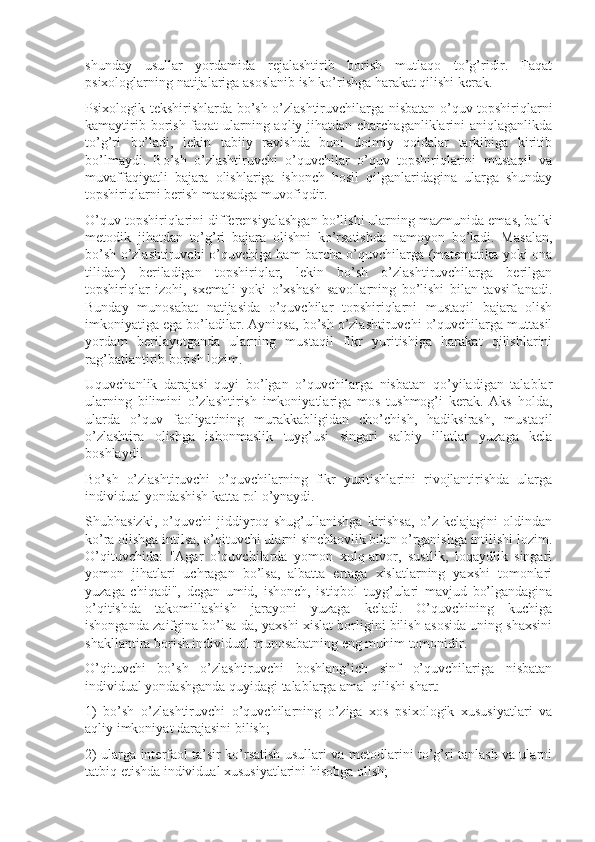 shunday   usullar   yordamida   rejalashtirib   borish   mutlaqo   to’g’ridir.   Faqat
psixologlarning natijalariga asoslanib ish ko’rishga harakat qilishi kerak.
Psixologik tekshirishlarda bo’sh o’zlashtiruvchilarga nisbatan o’quv topshiriqlarni
kamaytirib borish faqat  ularning aqliy jihatdan charchaganliklarini aniqlaganlikda
to’g’ri   bo’ladi,   lekin   tabiiy   ravishda   buni   doimiy   qoidalar   tarkibiga   kiritib
bo’lmaydi.   Bo’sh   o’zlashtiruvchi   o’quvchilar   o’quv   topshiriqlarini   mustaqil   va
muvaffaqiyatli   bajara   olishlariga   ishonch   hosil   qilganlaridagina   ularga   shunday
topshiriqlarni berish maqsadga muvofiqdir.
O’quv topshiriqlarini differensiyalashgan bo’lishi ularning mazmunida emas, balki
metodik   jihatdan   to’g’ri   bajara   olishni   ko’rsatishda   namoyon   bo’ladi.   Masalan,
bo’sh o’zlashtiruvchi o’quvchiga ham barcha o’quvchilarga (matematika yoki ona
tilidan)   beriladigan   topshiriqlar,   lekin   bo’sh   o’zlashtiruvchilarga   berilgan
topshiriqlar   izohi,   sxemali   yoki   o’xshash   savollarning   bo’lishi   bilan   tavsiflanadi.
Bunday   munosabat   natijasida   o’quvchilar   topshiriqlarni   mustaqil   bajara   olish
imkoniyatiga ega bo’ladilar. Ayniqsa, bo’sh o’zlashtiruvchi o’quvchilarga muttasil
yordam   berilayotganda   ularning   mustaqil   fikr   yuritishiga   harakat   qilishlarini
rag’batlantirib borish lozim.
Uquvchanlik   darajasi   quyi   bo’lgan   o’quvchilarga   nisbatan   qo’yiladigan   talablar
ularning   bilimini   o’zlashtirish   imkoniyatlariga   mos   tushmog’i   kerak.   Aks   holda,
ularda   o’quv   faoliyatining   murakkabligidan   cho’chish,   hadiksirash,   mustaqil
o’zlashtira   olishga   ishonmaslik   tuyg’usi   singari   salbiy   illatlar   yuzaga   kela
boshlaydi.
Bo’sh   o’zlashtiruvchi   o’quvchilarning   fikr   yuritishlarini   rivojlantirishda   ularga
individual yondashish katta rol o’ynaydi.
Shubhasizki,   o’quvchi   jiddiyroq   shug’ullanishga   kirishsa,   o’z   kelajagini   oldindan
ko’ra olishga intilsa, o’qituvchi ularni sinchkovlik bilan o’rganishga intilishi lozim.
O’qituvchida:   "Agar   o’quvchilarda   yomon   xulq-atvor,   sustlik,   loqaydlik   singari
yomon   jihatlari   uchragan   bo’lsa,   albatta   ertaga   xislatlarning   yaxshi   tomonlari
yuzaga   chiqadi",   degan   umid,   ishonch,   istiqbol   tuyg’ulari   mavjud   bo’lgandagina
o’qitishda   takomillashish   jarayoni   yuzaga   keladi.   O’quvchining   kuchiga
ishonganda zaifgina bo’lsa-da, yaxshi xislat borligini bilish asosida uning shaxsini
shakllantira borish individual munosabatning eng muhim tomonidir.
O’qituvchi   bo’sh   o’zlashtiruvchi   boshlang’ich   sinf   o’quvchilariga   nisbatan
individual yondashganda quyidagi talablarga amal qilishi shart:
1)   bo’sh   o’zlashtiruvchi   o’quvchilarning   o’ziga   xos   psixologik   xususiyatlari   va
aqliy imkoniyat darajasini bilish;
2) ularga interfaol ta’sir ko’rsatish usullari va metodlarini to’g’ri tanlash va ularni
tatbiq etishda individual xususiyatlarini hisobga olish; 