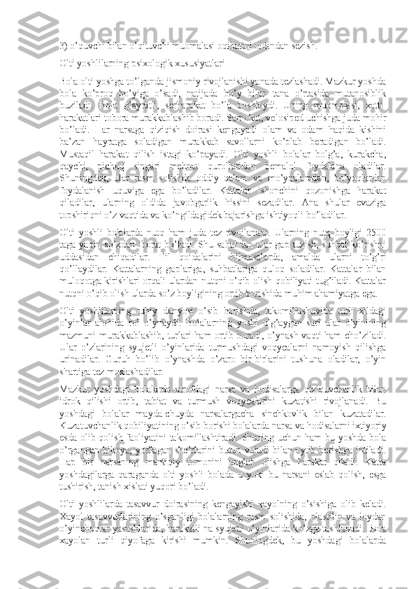 3) o’quvchi bilan o’qituvchi muomalasi oqibatini oldindan sezish.
Olti yoshlilarning psixologik xususiyatlari
Bola olti yoshga to’lganda jismoniy rivojlanishi yanada tezlashadi. Mazkur yoshda
bola   ko’proq   bo’yiga   o’sadi,   natijada   bo’y   bilan   tana   o’rtasida   mutanosiblik
buziladi.   Bola   g’ayratli,   serharakat   bo’la   boshlaydi.   Uning   muomolasi,   xatti-
harakatlari tobora murakkablashib boradi. Samokat, velosiped uchishga juda mohir
bo’ladi.   Har   narsaga   qiziqish   doirasi   kengayadi   olam   va   odam   haqida   kishini
ba’zan   hayratga   soladigan   murakkab   savollarni   ko’plab   beradigan   bo’ladi.
Mustaqil   harakat   qilish   istagi   ko’payadi.   Olti   yoshli   bolalar   bolg’a,   kurakcha,
qaychi,   pichoq   singari   mehnat   qurollaridan   bemalol   foydalana   oladilar.
Shuningdek,   ular   rasm   solishda   oddiy   qalam   va   mo’yqalamdan,   bo’yoqlardan
foydalanish   uquviga   ega   bo’ladilar.   Kattalar   ishonchini   qozonishga   harakat
qiladilar,   ularning   oldida   javobgarlik   hissini   sezadilar.   Ana   shular   evaziga
topshiriqni o’z vaqtida va ko’ngildagidek bajarishga ishtiyoqli bo’ladilar.
Olti   yoshli   bolalarda   nutq   ham   juda   tez   rivojlanadi.   Ularning   nutq   boyligi   2500
taga yaqin so’zdan  iborat  bo’ladi. Shu sababdan  ular  gap tuzish,  suhbat  ko’rishni
uddasidan   chiqadilar.   Til   qoidalarini   bilmasalarda,   amalda   ularni   to’g’ri
qo’llaydilar.   Kattalarning   gaplariga,   suhbatlariga   quloq   soladilar.   Kattalar   bilan
muloqotga kirishlari orqali ulardan nutqni o’qib olish qobiliyati tug’iladi. Kattalar
nutqni o’qib olish ularda so’z boyligining ortib borishida muhim ahamiyatga ega.
Olti   yoshlilarning   ruhiy   dunyosi   o’sib   borishda,   takomillashuvida   turli   xildagi
o’yinlar   alohida   rol   o’ynaydi.   Bolalarning   yoshi   ulg’aygan   sari   ular   o’yinining
mazmuni murakkablashib, turlari ham ortib boradi, o’ynash vaqti ham cho’ziladi.
Ular   o’zlarining   syujetli   o’yinlarida   turmushdagi   voqyealarni   namoyish   qilishga
urinadilar.   Guruh   bo’lib   o’ynashda   o’zaro   bir-birlarini   tushuna   oladilar,   o’yin
shartiga tez moslashadilar.
Mazkur   yoshdagi   bolalarda   atrofdagi   narsa   va   hodisalarga   qiziquvchanlik   bilan
idrok   qilishi   ortib,   tabiat   va   turmush   voqyealarini   kuzatishi   rivojlanadi.   Bu
yoshdagi   bolalar   mayda-chuyda   narsalargacha   sinchkovlik   bilan   kuzatadilar.
Kuzatuvchanlik qobiliyatining o’sib borishi bolalarda narsa va hodisalarni ixtiyoriy
esda olib qolish faoliyatini  takomillashtiradi. Shuning uchun ham  bu yoshda bola
o’rgangan   hikoya,   yodlagan   she’rlarini   butun   vujudi   bilan   aytib   berishga   intiladi.
Hap   bir   narsaning   mantiqiy   tomonini   anglab   olishga   harakat   qiladi.   Katta
yoshdagilarga   qaraganda   olti   yoshli   bolada   u   yoki   bu   narsani   eslab   qolish,   esga
tushirish, tanish xislati yuqori bo’ladi.
Olti   yoshlilarda   tasavvur   doirasining   kengayishi   xayolning   o’sishiga   olib   keladi.
Xayol   tasavvurlarining   o’sganligi   bolalarning   rasm   solishida,   plastilin   va   loydan
o’yinchoqlar yasashlarida, harakatli na syujetli o’yinlarida ko’zga tashlanadi. Bola
xayolan   turli   qiyofaga   kirishi   mumkin.   Shuningdek,   bu   yoshdagi   bolalarda 