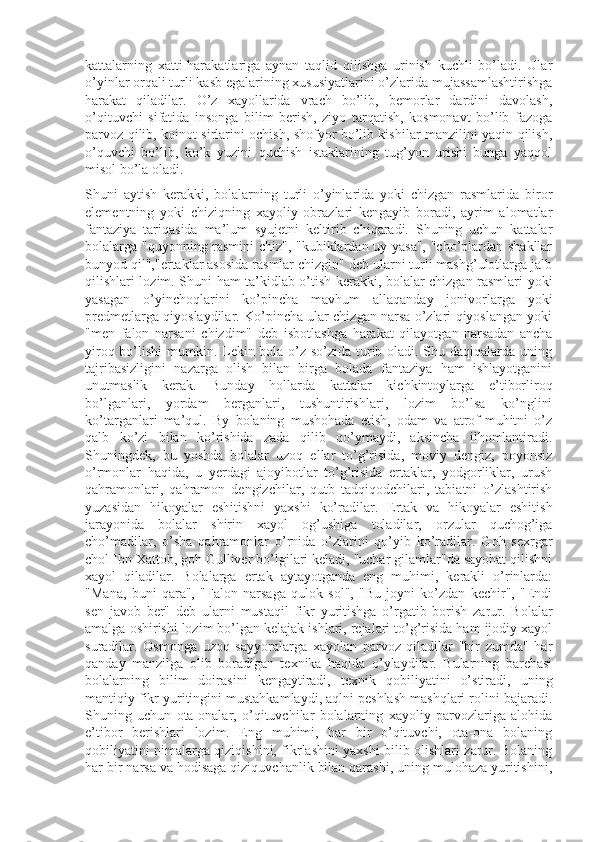 kattalarning   xatti-harakatlariga   aynan   taqlid   qilishga   urinish   kuchli   bo’ladi.   Ular
o’yinlar orqali turli kasb egalarining xususiyatlarini o’zlarida mujassamlashtirishga
harakat   qiladilar.   O’z   xayollarida   vrach   bo’lib,   bemorlar   dardini   davolash,
o’qituvchi   sifatida   insonga   bilim   berish,   ziyo   tarqatish,   kosmonavt   bo’lib   fazoga
parvoz qilib, koinot sirlarini ochish, shofyor bo’lib kishilar manzilini yaqin qilish,
o’quvchi   bo’lib,   ko’k   yuzini   quchish   istaklarining   tug’yon   urishi   bunga   yaqqol
misol bo’la oladi.
Shuni   aytish   kerakki,   bolalarning   turli   o’yinlarida   yoki   chizgan   rasmlarida   biror
elementning   yoki   chiziqning   xayoliy   obrazlari   kengayib   boradi,   ayrim   alomatlar
fantaziya   tariqasida   ma’lum   syujetni   keltirib   chiqaradi.   Shuning   uchun   kattalar
bolalarga "quyonning rasmini chiz", "kubiklardan uy yasa", "cho’plardan shakllar
bunyod qil","ertaklar asosida rasmlar chizgin" deb ularni turli mashg’ulotlarga jalb
qilishlari lozim. Shuni ham ta’kidlab o’tish kerakki, bolalar chizgan rasmlari yoki
yasagan   o’yinchoqlarini   ko’pincha   mavhum   allaqanday   jonivorlarga   yoki
predmetlarga qiyoslaydilar. Ko’pincha ular chizgan narsa o’zlari qiyoslangan yoki
"men   falon   narsani   chizdim"   deb   isbotlashga   harakat   qilayotgan   narsadan   ancha
yiroq bo’lishi  mumkin. Lekin bola o’z so’zida turib oladi. Shu daqiqalarda uning
tajribasizligini   nazarga   olish   bilan   birga   bolada   fantaziya   ham   ishlayotganini
unutmaslik   kerak.   Bunday   hollarda   kattalar   kichkintoylarga   e’tiborliroq
bo’lganlari,   yordam   berganlari,   tushuntirishlari,   lozim   bo’lsa   ko’nglini
ko’targanlari   ma’qul.   By   bolaning   mushohada   etish,   odam   va   atrof-muhitni   o’z
qalb   ko’zi   bilan   ko’rishida   zada   qilib   qo’ymaydi,   aksincha   ilhomlantiradi.
Shuningdek,   bu   yoshda   bolalar   uzoq   ellar   to’g’risida,   moviy   dengiz,   poyonsiz
o’rmonlar   haqida,   u   yerdagi   ajoyibotlar   to’g’risida   ertaklar,   yodgorliklar,   urush
qahramonlari,   qahramon   dengizchilar,   qutb   tadqiqodchilari,   tabiatni   o’zlashtirish
yuzasidan   hikoyalar   eshitishni   yaxshi   ko’radilar.   Ertak   va   hikoyalar   eshitish
jarayonida   bolalar   shirin   xayol   og’ushiga   toladilar,   orzular   quchog’iga
cho’madilar,   o’sha   qahramonlar   o’rnida   o’zlarini   qo’yib   ko’radilar.   Goh   sexrgar
chol Ibn Xattob, goh Gulliver bo’lgilari keladi, "uchar gilamlar"da sayohat qilishni
xayol   qiladilar.   Bolalarga   ertak   aytayotganda   eng   muhimi,   kerakli   o’rinlarda:
"Mana,   buni   qara",   "Falon   narsaga   qulok   sol",   "Bu   joyni   ko’zdan   kechir",   "Endi
sen   javob   ber"   deb   ularni   mustaqil   fikr   yuritishga   o’rgatib   borish   zarur.   Bolalar
amalga oshirishi lozim bo’lgan kelajak ishlari, rejalari to’g’risida ham ijodiy xayol
suradilar.   Osmonga   uzoq   sayyoralarga   xayolan   parvoz   qiladilar   "bir   zumda"   har
qanday   manzilga   olib   boradigan   texnika   haqida   o’ylaydilar.   Bularning   barchasi
bolalarning   bilim   doirasini   kengaytiradi,   texnik   qobiliyatini   o’stiradi,   uning
mantiqiy fikr yuritingini mustahkamlaydi, aqlni peshlash mashqlari rolini bajaradi.
Shuning   uchun   ota-onalar,   o’qituvchilar   bolalarning   xayoliy   parvozlariga   alohida
e’tibor   berishlari   lozim.   Eng   muhimi,   har   bir   o’qituvchi,   ota-ona   bolaning
qobiliyatini nimalarga qiziqishini, fikrlashini yaxshi bilib olishlari zarur. Bolaning
har bir narsa va hodisaga qiziquvchanlik bilan qarashi, uning mulohaza yuritishini, 