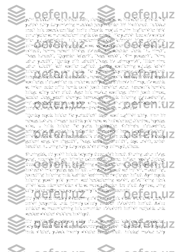 ya’ni   tafakkurini   rivojlantiradi.   Zero,   olamdagi   narsa   va   hodisalar   to’g’risida   fikr
yuritish   ruhiy   dunyomizning   murakkab   jarayonlaridan   biri   hisoblanadi.   Tafakkur
orqali   bola   tevarak-atrofdagi   borliq   o’rtasida   mavjud   muhim   bog’lanishlar   ichki
qonuniyatlar va munosabatlarni ongida aks ettiradi. Fikr yuritish faqat so’z vositasi
bilan   vujudga   keladi.   Bola   narsalarning   tashqi   ko’rinishi   bilan   qiziqibgina
qolmasdan,   balki   ularning   ichki   xossa   va   xususiyatlari   bilan   tanishishga   ham
oshiqadi,   hamma   narsani   bilishga   qiziqadi.   Shu   sababdan   ularda   "Bu   nima?",
"Nega   bunaqa?",   "Qayerdan   kelgan?",   "Nega   kerak?",   "Kim   yasagan?",   "Nima
uchun   yuradi?",   "Qanday   qilib   uchadi?","Nega   biz   uchmaymiz?",   "Odam   nima
uchun   kuladi?"   kabi   savollar   tug’iladi.   Bunday   savollarning   vujudga   kelishi
bolaning   olam   va   odam   haqida   fikr   yuritish   jarayonining   tobora   rivojlanib
borayotganligidan dalolat beradi. Shu narsani unutmaslik kerakki, bolaning bergan
savollariga o’qituvchilar ota-onalar va tarbiyachilar e’tiborsiz bo’lmay, o’z vaqtida
va   imkon   qadar   to’liq   hamda   asosli   javob   berishlari   zarur.   Beparvolik   hamisha
bolaga   salbiy   ta’sir   qiladi.   Agar   bola   mazkur   savollarga   o’rinli   javob   olmasa,
kattalar   ularga   yetarli   ahamiyat   bermasalar,   u   holda   bolaning   qiziquvchanligi,
intiluvchanligi,   faolligi   asta-sekin   so’na   boradi.   Shuning   uchun   kattalar   iloji
boricha, uning talab va ehtiyojini qondirishi maqsadga muvofiqdir.
"Qanday   paytda   bolalar   fikr   yuritadilar?"   degan   savol   tug’ilishi   tabiiy.   Biron-bir
narsaga tushuna olmagan taqdirda yoki narsa va hodisalar taajjublantirsa, hayratga
solsa,   u   holda   bolalar   fikr   yurita   boshlaydilar.   Ko’pincha   o’qituvchilar,
tarbiyachilar, ota-onalar bola me’yoridan ortiqroq savol bersa, dunyo ajoyibotlarini
bilishga   qiziqsa:   "Ko’p   mahmadonalik   qilma",   "Ko’p   qaqajon   bo’lma",   "Bunday
gaplarni   senga   kim   o’rgatdi?",   "Nega   kerak   bo’lib   qoldi?",   deya   urishib,   tanbeh
beradilar. Bu uning ruhiy dunyosiga ta’sir qilmay qolmaydi, albatta.
Shuningdek, olti yoshli bolada ixtiyoriy diqqat o’sib boradi. Shuning uchun o’ziga
yangi,   notanish   bo’lgan   bilimlar   axborotlardan   iborat   bo’lgan   mashg’ulotlarga
diqqat-e’tibor qilib o’tiradi. Kattalarning xatti-harakatlarini, ular bajarayotgan ishni
boshqarish imkoniyatiga ega bo’ladi. Uning o’z maqsadi sari intilishi, mustaqilligi,
jasoratliligi bolaning iroda kuchidan kechinmalar rivojlangan bo’ladi. Ayni paytda
bolaning   yaxshi   yoki   yomon   xatti-harakatlarning   sezishi,   go’zallikning   idrok
qilishi   katta   odamlarnikidan   sifat   va   maqsad   jihatdan   farq   qiladi.   Ayniqsa,   uning
aqliy hislari mazmunan sayoz, davomiylik jihatdan beqarordir.
Olti yoshlilarda irodaviy xislatlarning o’sib borishi bola shaxsi shakllanishi, tarkib
topishi   jarayonida   unda   ijtimoiy-axloqiy   qoidalari   o’zlashtirib   boriladi.   Axloq
qoidalari   va   maqomlarining   bola   tomonidan   o’zlashtirib   borilishi   natijasida   unda
xarakter xislatlari shakllana boshlaydi.
Olti   yoshlilarning   tarbiyasi   oddiy   o’quv   va   mehnat   ko’nikmalari,   malakalari,
ixtiyoriy   diqqat   idrok   va   tajriba,   mantiqiy   esda   qolish   fikr   yuritish,   so’z   boyligi,
iroda   sifatlari,   yuksak   insoniy   xislatlar   qamrab   oladi.   Boladagi   mazkur   ruhiy 