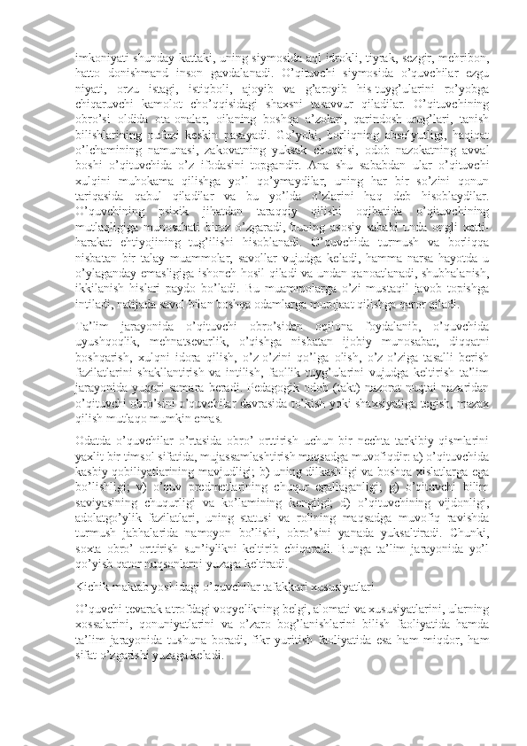 imkoniyati shunday kattaki, uning siymosida aql idrokli, tiyrak, sezgir, mehribon,
hatto   donishmand   inson   gavdalanadi.   O’qituvchi   siymosida   o’quvchilar   ezgu
niyati,   orzu   istagi,   istiqboli,   ajoyib   va   g’aroyib   his-tuyg’ularini   ro’yobga
chiqaruvchi   kamolot   cho’qqisidagi   shaxsni   tasavvur   qiladilar.   O’qituvchining
obro’si   oldida   ota-onalar,   oilaning   boshqa   a’zolari,   qarindosh-urug’lari,   tanish
bilishlarining   nufuzi   keskin   pasayadi.   Go’yoki,   borliqning   absolyutligi,   haqiqat
o’lchamining   namunasi,   zakovatning   yuksak   chuqqisi,   odob   nazokatning   avval
boshi   o’qituvchida   o’z   ifodasini   topgandir.   Ana   shu   sababdan   ular   o’qituvchi
xulqini   muhokama   qilishga   yo’l   qo’ymaydilar,   uning   har   bir   so’zini   qonun
tariqasida   qabul   qiladilar   va   bu   yo’lda   o’zlarini   haq   deb   hisoblaydilar.
O’quvchining   psixik   jihatdan   taraqqiy   qilishi   oqibatida   o’qituvchining
mutlaqligiga   munosabati   biroz   o’zgaradi,   buning   asosiy   sababi   unda   ongli   xatti-
harakat   ehtiyojining   tug’ilishi   hisoblanadi.   O’quvchida   turmush   va   borliqqa
nisbatan   bir   talay   muammolar,   savollar   vujudga   keladi,   hamma   narsa   hayotda   u
o’ylaganday emasligiga ishonch hosil qiladi va undan qanoatlanadi, shubhalanish,
ikkilanish   hislari   paydo   bo’ladi.   Bu   muammolarga   o’zi   mustaqil   javob   topishga
intiladi, natijada savol bilan boshqa odamlarga murojaat qilishga qaror qiladi.
Ta’lim   jarayonida   o’qituvchi   obro’sidan   oqilona   foydalanib,   o’quvchida
uyushqoqlik,   mehnatsevarlik,   o’qishga   nisbatan   ijobiy   munosabat,   diqqatni
boshqarish,   xulqni   idora   qilish,   o’z-o’zini   qo’lga   olish,   o’z-o’ziga   tasalli   berish
fazilatlarini   shakllantirish   va   intilish,   faollik   tuyg’ularini   vujudga   keltirish   ta’lim
jarayonida   yuqori   samara   beradi.   Pedagogik   odob   (takt)   nazorat   nuqtai   nazaridan
o’qituvchi obro’sini o’quvchilar davrasida to’kish yoki shaxsiyatiga tegish, mazax
qilish mutlaqo mumkin emas.
Odatda   o’quvchilar   o’rtasida   obro’   orttirish   uchun   bir   nechta   tarkibiy   qismlarini
yaxlit bir timsol sifatida, mujassamlashtirish maqsadga muvofiqdir: a) o’qituvchida
kasbiy qobiliyatlarining mavjudligi; b) uning dilkashligi va boshqa xislatlarga ega
bo’lishligi;   v)   o’quv   predmetlarining   chuqur   egallaganligi;   g)   o’qituvchi   bilim
saviyasining   chuqurligi   va   ko’lamining   kengligi;   d)   o’qituvchining   vijdonligi,
adolatgo’ylik   fazilatlari,   uning   statusi   va   rolining   maqsadga   muvofiq   ravishda
turmush   jabhalarida   namoyon   bo’lishi,   obro’sini   yanada   yuksaltiradi.   Chunki,
soxta   obro’   orttirish   sun’iylikni   keltirib   chiqaradi.   Bunga   ta’lim   jarayonida   yo’l
qo’yish qator nuqsonlarni yuzaga keltiradi.
Kichik maktab yoshidagi o’quvchilar tafakkuri xususiyatlari
O’quvchi tevarak-atrofdagi voqyelikning belgi, alomati va xususiyatlarini, ularning
xossalarini,   qonuniyatlarini   va   o’zaro   bog’lanishlarini   bilish   faoliyatida   hamda
ta’lim   jarayonida   tushuna   boradi,   fikr   yuritish   faoliyatida   esa   ham   miqdor,   ham
sifat o’zgarishi yuzaga keladi. 