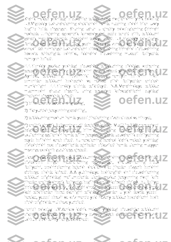 Kichik   maktab   yoshidagi   o’quvchilar   tafakkurining   rivojlanishini   yirik   psixolog
L.S.Vigotskiy   tushunchalarning   shakllanishi   hamda   nutqning   o’sishi   bilan   uzviy
bog’liq   holda   o’rgangan.   Shuning   uchun   u   ajnabiy   psixologlarning   (birinchi
navbatda   J.Piajening   egosentrik   konsepsiyasini   qattiq   tanqid   qilib,   tafakkurni
genetik   metod   yordamida   o’rganishni   tavsiya   qiladi.   L.S.Bigotskiy   psixologiya
faniga   inson   kamolotining   "Eng   yaqin   taraqqiyot   zonasi"   va   "aktual   faoliyat
zonasi" deb nomlangan tushunchalarni olib kiradi. Uning birinchisi o’qituvchining
bevosita   rahbarligida   oshirilsa,   ikkinchisi   o’quvchining   mustaqil   faoliyatida
namoyon bo’ladi.
P.P.Blonskiy   mazkur   yoshdagi   o’quvchilar   tafakkurining   o’sishiga   xotiraning
taraqqiyotini,   tafakkurning   ta’sir   etishini   genetik   metod   yordamida   ochib   beradi.
Ayniqsa,   tafakkurning   "intizomlilik"   sifatining   namoyon   bo’lishini   inson
tomonidan   tafakkurni   boshqarish   va   nazorat   qilish   faoliyatidan   aniqlash
mumkinligini   P.P.Blonskiy   alohida   ta’kidlaydi.   N.A.Menchinskaya   tafakkur
muammosini   chuqur   o’rganib,   uning   taraqqiyot   ko’rsatgichlarini   quyidagi
jihatlarini o’rganishda ko’radi:
1) bilimlarni o’zlashtirishning tezligi,
2) fikr yuritish jarayonining epchilligi,
3) tafakkurning mavhum hamda yaqqol jihatlarining o’zaro aloqasi va nihoyat,
4) analitik-sintetik faoliyatning turli darajalari kabilar. Muallif tafakkur taraqqiyoti
belgilari   sifatida   o’quvchilarda   bilimlar   fondining   ortishi,   aqliy   faoliyat
usullarining egallanishi hamda ta’lim jarayonida ularda uquvchanlik qobiliyatining
paydo   bo’lishini   sanab   o’tadi.   Bu   narsalarning   barchasi   kichik   maktab   yoshidagi
o’zlashtirishi   past   o’quvchilarida   tajribadan   o’tkaziladi   hamda   ularning   muayyan
mezonga asoslanib guruhlarga ajratadi. 
Ukrain   psixologi   G.S.Kostyuk   tafakkurning   rivojlanishini   o’quvchilar   tomonidan
o’zlashtirib   olingan   materiallarning   mazmunidan,   sinaluvchilarning   o’quv
faoliyatini,   topshiriqlarning   bajarish   shakllari   sifat   jihatdan   o’zgarib   borishini
e’tiborga   olishda   ko’radi.   A.ALyublinskaya   boshlang’ich   sinf   o’quvchilarining
tafakkuri   to’g’risidagi   ma’lumotlarida   ularda   mazkur   jarayonning   rivoji   ko’p
jihatdan analitik-sintetik faoliyatiga bog’liq ekanligi ko’rsatib o’tiladi. Bu faoliyat
birlamchi sintez va analiz, ikkilamchi sintez hamda yaqqol harakat analiz va sintez
kabi   tarkiblardan   iborat   ekanligini   ta’kidlaydi.   Bundan   u   yosh   davrda   yaqqol-
harakat,   yaqqol   obrazli   va   so’z-mantiq   yoki   nazariy   tafakkur   bosqichlarini   bosib
o’tish to’g’risida mulohaza yuritiladi. 
Taniqli   psixolog   L.V.Zankov   kichik   maktab   yoshidagi   o’quvchilar   tafakkurini
o’stirish   maqsadida   o’zining   ta’limiy   tizimini   ishlab   chiqadi.   Bu   ta’lim   tizimi
ushbu o’qitish tamoyillariga asoslanadi: 